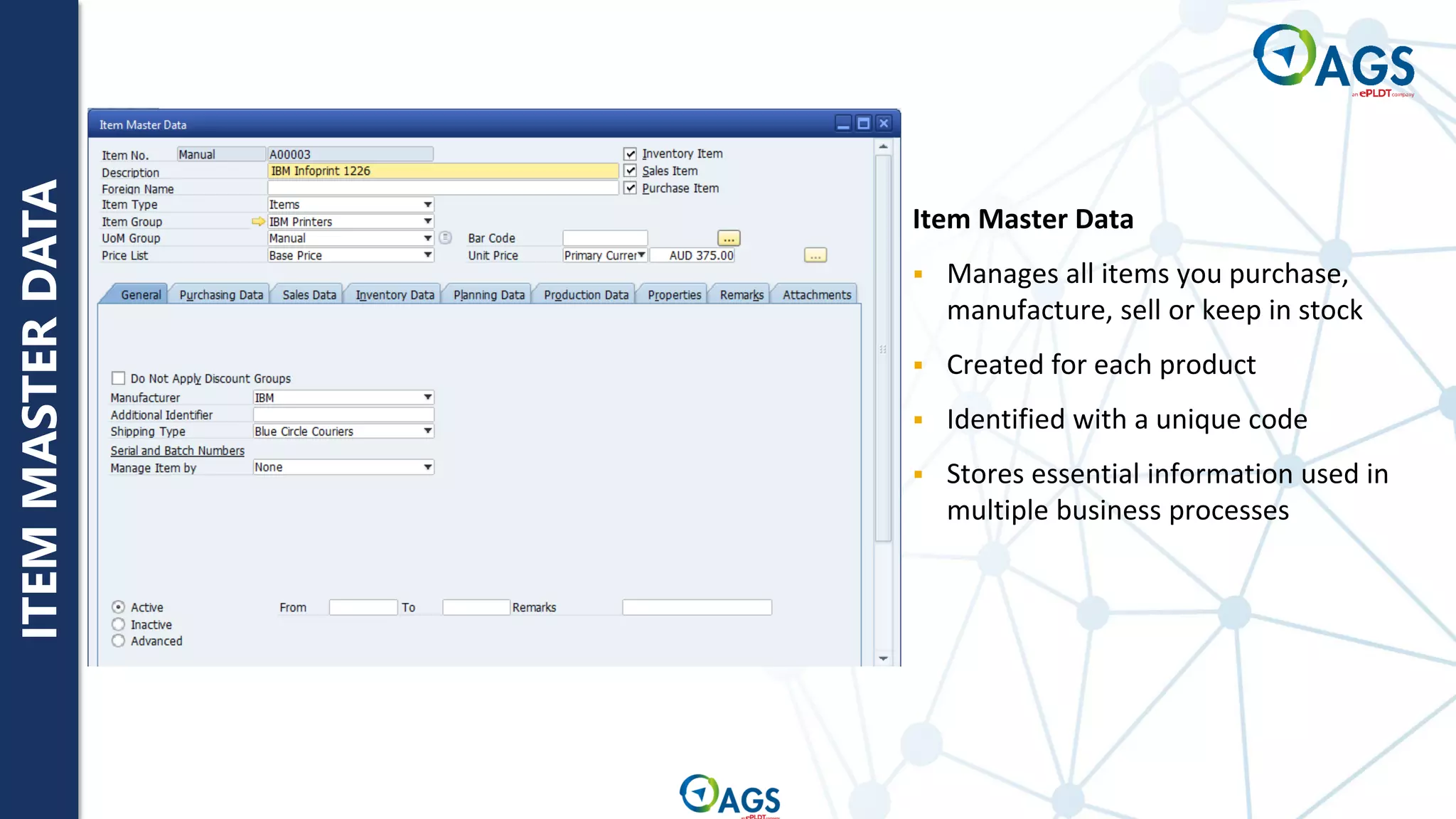 ITEM
MASTER
DATA
Item Master Data
▪ Manages all items you purchase,
manufacture, sell or keep in stock
▪ Created for each product
▪ Identified with a unique code
▪ Stores essential information used in
multiple business processes
 
