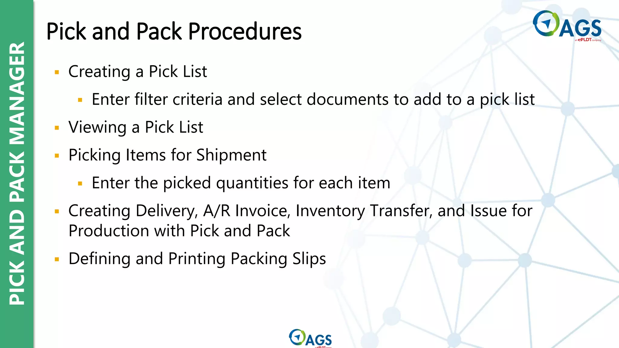 PICK
AND
PACK
MANAGER
▪ Creating a Pick List
▪ Enter filter criteria and select documents to add to a pick list
▪ Viewing a Pick List
▪ Picking Items for Shipment
▪ Enter the picked quantities for each item
▪ Creating Delivery, A/R Invoice, Inventory Transfer, and Issue for
Production with Pick and Pack
▪ Defining and Printing Packing Slips
Pick and Pack Procedures
 