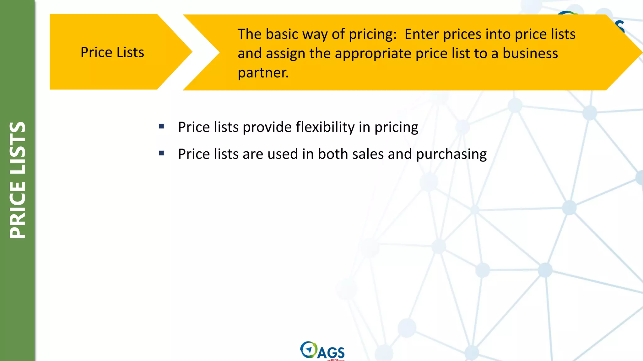 PRICE
LISTS
The basic way of pricing: Enter prices into price lists
and assign the appropriate price list to a business
partner.
Price Lists
▪ Price lists provide flexibility in pricing
▪ Price lists are used in both sales and purchasing
 