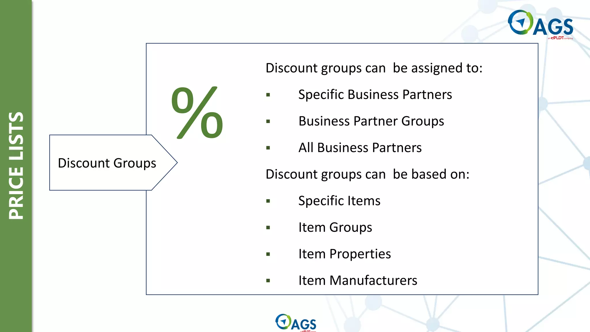 PRICE
LISTS
Discount groups can be assigned to:
▪ Specific Business Partners
▪ Business Partner Groups
▪ All Business Partners
Discount groups can be based on:
▪ Specific Items
▪ Item Groups
▪ Item Properties
▪ Item Manufacturers
%
Discount Groups
 