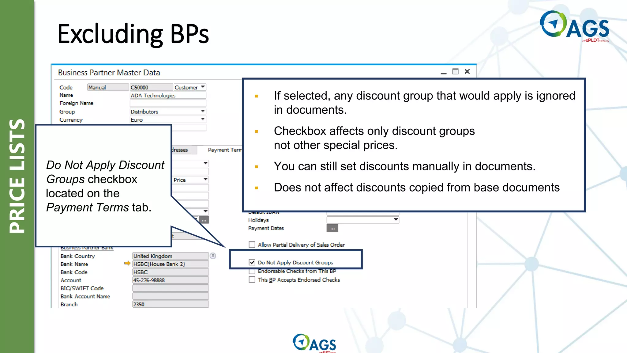 PRICE
LISTS
Excluding BPs
▪ If selected, any discount group that would apply is ignored
in documents.
▪ Checkbox affects only discount groups
not other special prices.
▪ You can still set discounts manually in documents.
▪ Does not affect discounts copied from base documents
Do Not Apply Discount
Groups checkbox
located on the
Payment Terms tab.
 