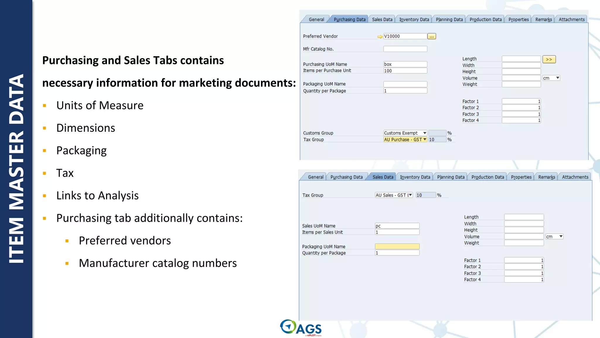 ITEM
MASTER
DATA
Purchasing and Sales Tabs contains
necessary information for marketing documents:
▪ Units of Measure
▪ Dimensions
▪ Packaging
▪ Tax
▪ Links to Analysis
▪ Purchasing tab additionally contains:
▪ Preferred vendors
▪ Manufacturer catalog numbers
 