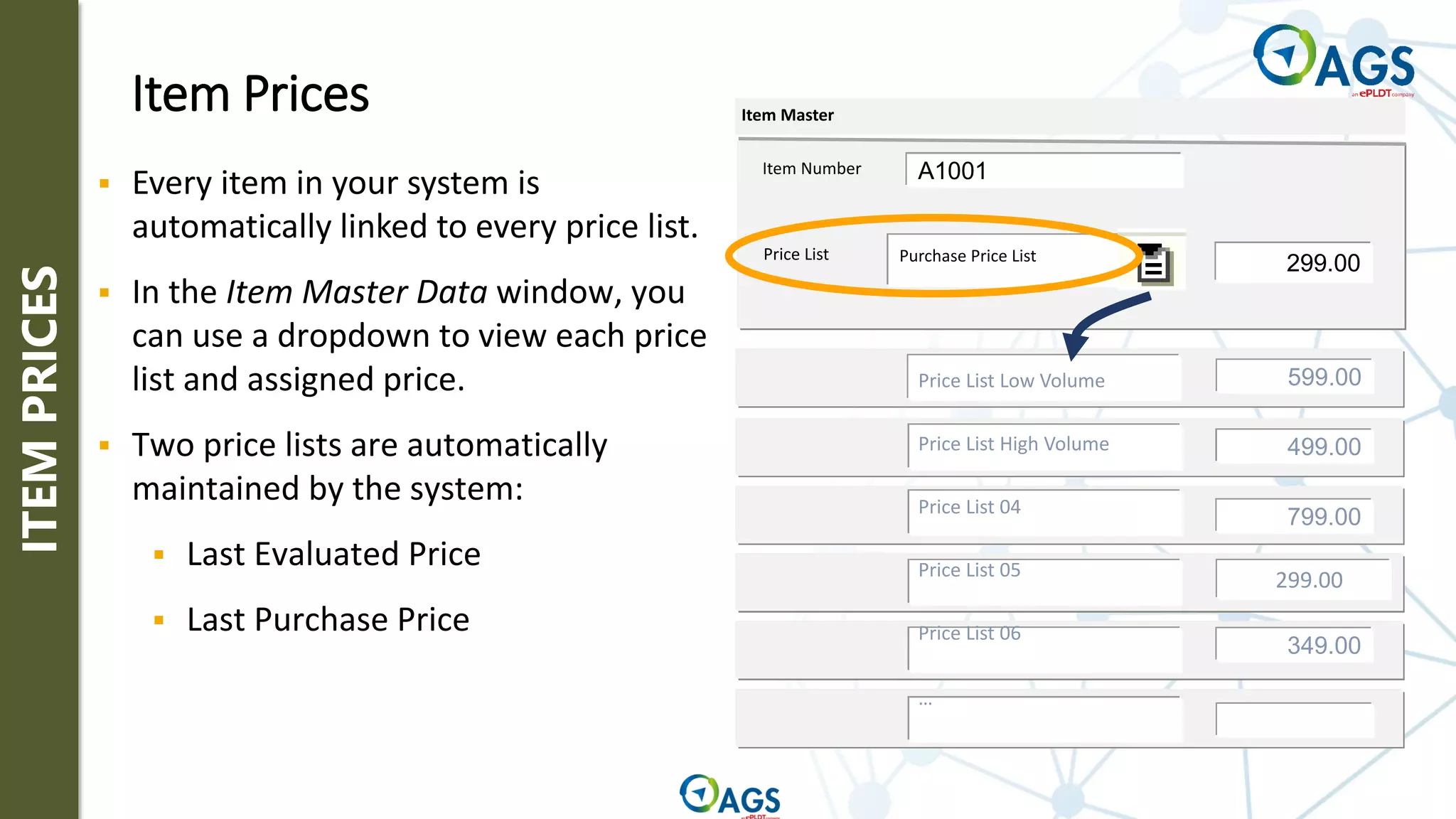 Item Prices
Price List
Item Master
299.00
Purchase Price List
599.00
499.00
799.00
349.00
299.00
Price List Low Volume
Price List High Volume
Price List 04
Price List 05
Price List 06
…
Item Number A1001
▪ Every item in your system is
automatically linked to every price list.
▪ In the Item Master Data window, you
can use a dropdown to view each price
list and assigned price.
▪ Two price lists are automatically
maintained by the system:
▪ Last Evaluated Price
▪ Last Purchase Price
ITEM
PRICES
 