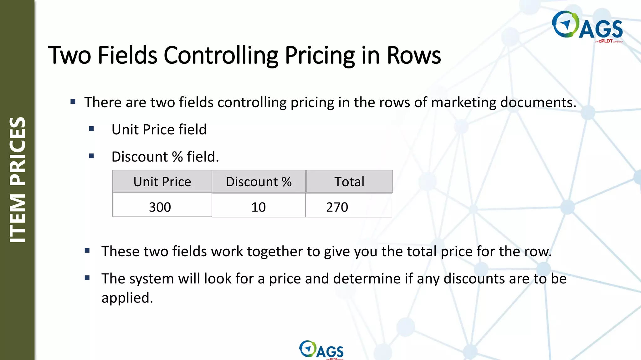 ITEM
PRICES
Unit Price Discount % Total
300 10 270
▪ These two fields work together to give you the total price for the row.
▪ The system will look for a price and determine if any discounts are to be
applied.
▪ There are two fields controlling pricing in the rows of marketing documents.
▪ Unit Price field
▪ Discount % field.
Two Fields Controlling Pricing in Rows
 