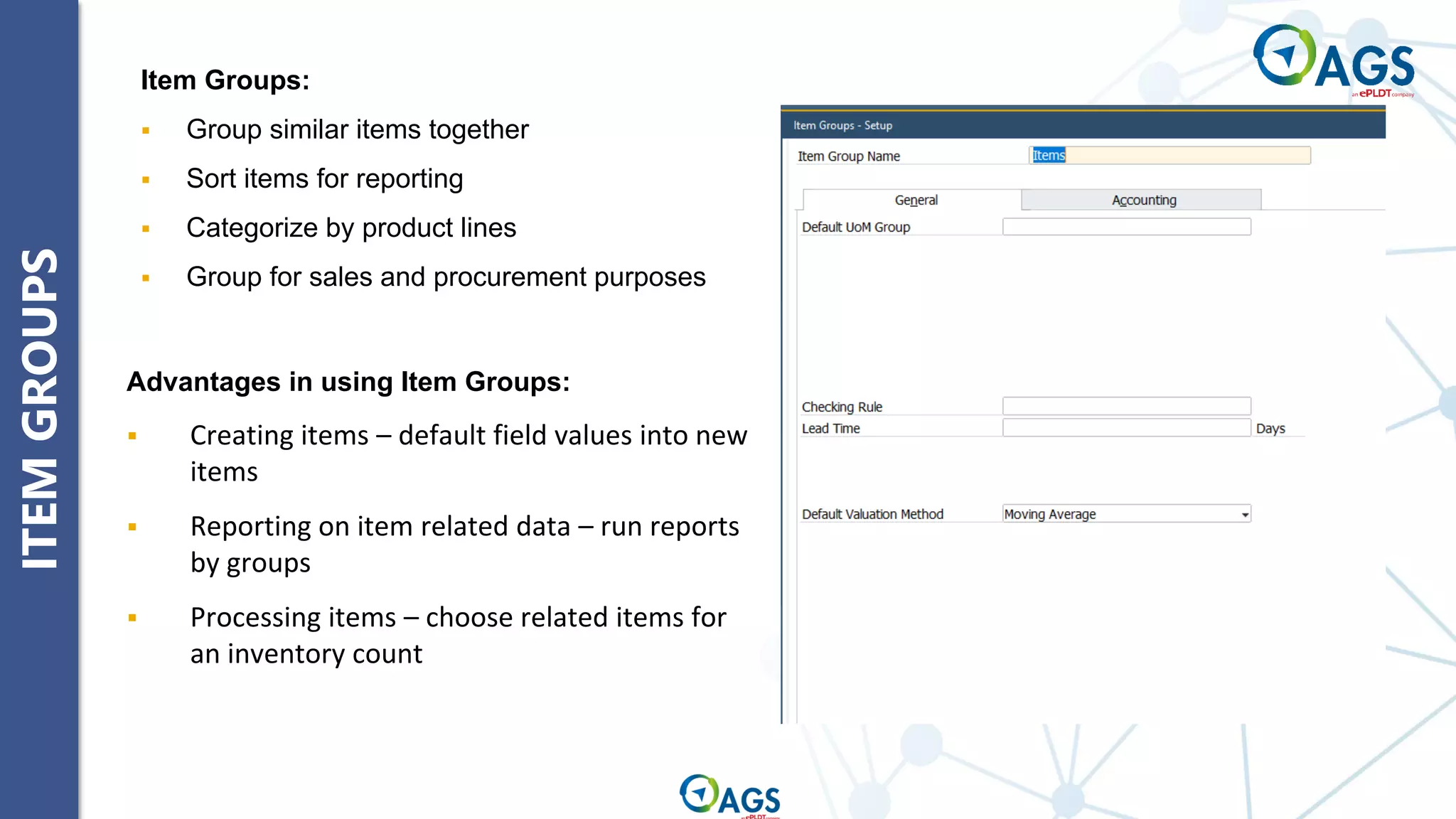 ITEM
GROUPS
Item Groups:
▪ Group similar items together
▪ Sort items for reporting
▪ Categorize by product lines
▪ Group for sales and procurement purposes
Advantages in using Item Groups:
▪ Creating items – default field values into new
items
▪ Reporting on item related data – run reports
by groups
▪ Processing items – choose related items for
an inventory count
 