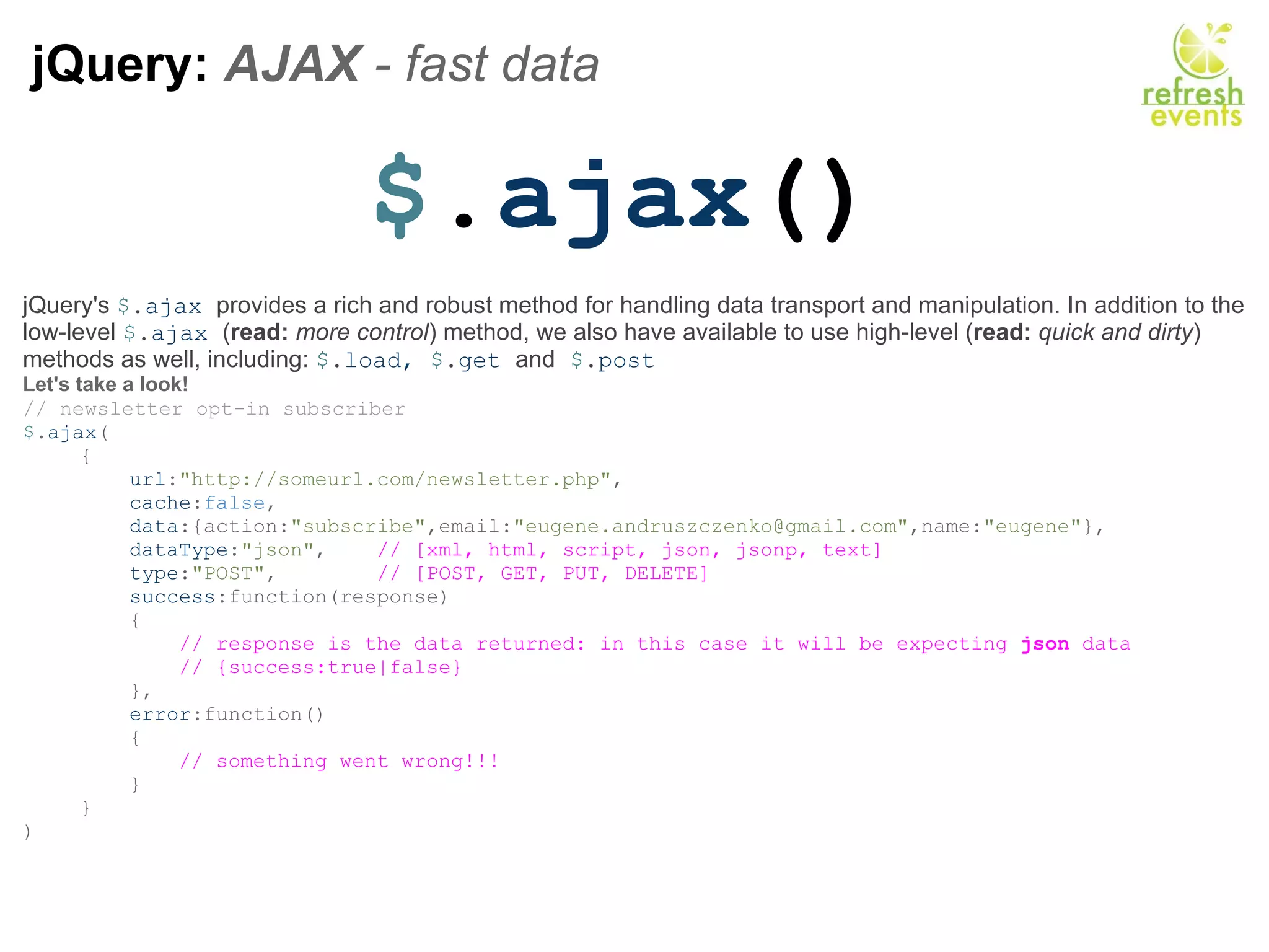 jQuery:  AJAX  - fast data  $ . ajax () jQuery's  $ . ajax  provides a rich and robust method for handling data transport and manipulation. In addition to the low-level  $ . ajax  ( read:   more control ) method, we also have available to use high-level ( read:   quick and dirty ) methods as well, including:  $ . load,  $ . get  and   $ . post Let's take a look! // newsletter opt-in subscriber $ . ajax ( {      url : &quot;http://someurl.com/newsletter.php&quot; ,      cache : false ,      data :{action: &quot;subscribe&quot; ,email: &quot;eugene.andruszczenko@gmail.com&quot; ,name: &quot;eugene&quot; },      dataType : &quot;json&quot; ,     // [xml, html, script, json, jsonp, text]      type : &quot;POST&quot; ,         // [POST, GET, PUT, DELETE]      success :function(response)      {          // response is the data returned: in this case it will be expecting  json  data          // {success:true|false}                },      error :function()      {          // something went wrong!!!      } } ) 