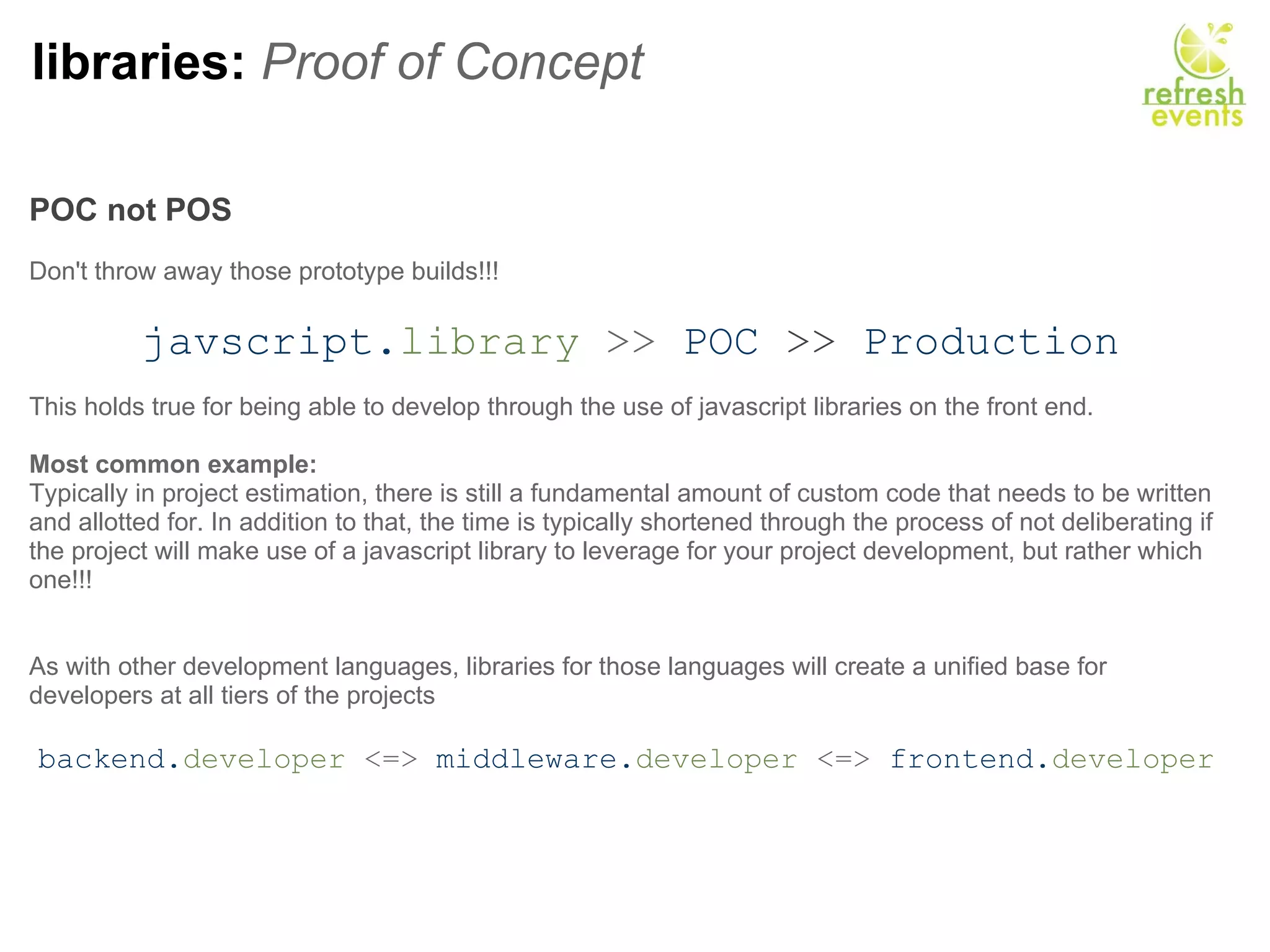 libraries:  Proof of Concept POC not POS     Don't throw away those prototype builds!!!   javscript. library  >>   POC   >>   Production This holds true for being able to develop through the use of javascript libraries on the front end. Most common example: Typically in project estimation, there is still a fundamental amount of custom code that needs to be written and allotted for. In addition to that, the time is typically shortened through the process of not deliberating if the project will make use of a javascript library to leverage for your project development, but rather which one!!! As with other development languages, libraries for those languages will create a unified base for developers at all tiers of the projects   backend. developer  <=>  middleware. developer  <=>  frontend. developer   