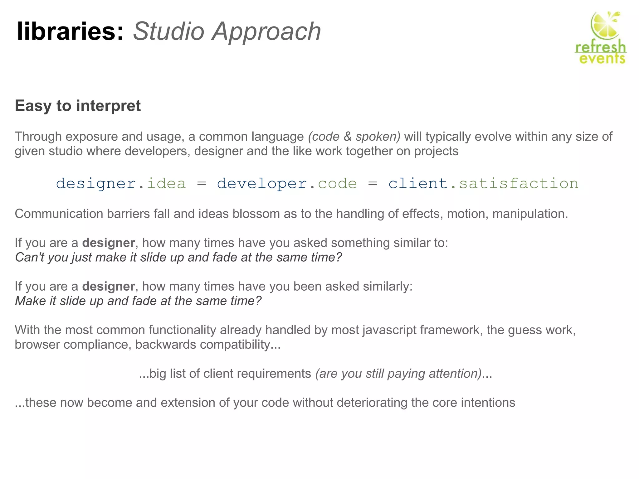 libraries:  Studio Approach Easy to interpret     Through exposure and usage, a common language  (code & spoken)  will typically evolve within any size of given studio where developers, designer and the like work together on projects   designer . idea  =  developer . code  =   client .satisfaction Communication barriers fall and ideas blossom as to the handling of effects, motion, manipulation. If you are a  designer , how many times have you asked something similar to:  Can't you just make it slide up and fade at the same time?   If you are a  designer , how many times have you been asked similarly:  Make it slide up and fade at the same time? With the most common functionality already handled by most javascript framework, the guess work, browser compliance, backwards compatibility...    ...big list of client requirements  (are you still paying attention) ...    ...these now become and extension of your code without deteriorating the core intentions 
