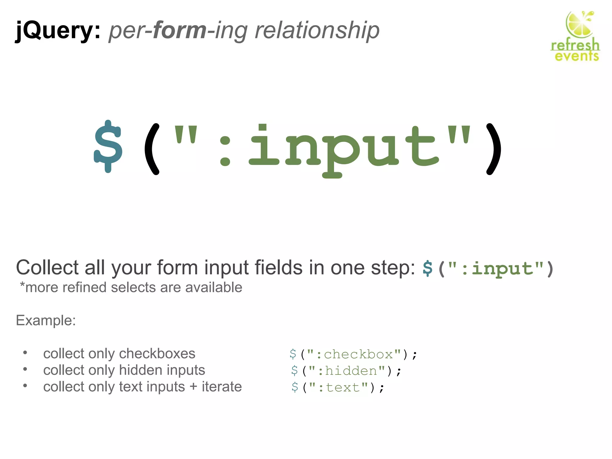 jQuery:  per- form -ing relationship $ ( &quot;:input&quot; ) Collect all your form input fields in one step:  $ ( &quot;:input&quot; )   *more refined selects are available Example:   collect only checkboxes                        $ ( &quot;:checkbox&quot; ); collect only hidden inputs                      $ ( &quot;:hidden&quot; ); collect only text inputs + iterate             $ ( &quot;:text&quot; ); 