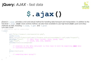 jQuery:  AJAX  - fast data  $ . ajax () jQuery's  $ . ajax  provides a rich and robust method for handling data transport and manipulation. In addition to the low-level  $ . ajax  ( read:   more control ) method, we also have available to use high-level ( read:   quick and dirty ) methods as well, including:  $ . load,  $ . get  and   $ . post Let's take a look! // newsletter opt-in subscriber $ . ajax ( {      url : &quot;http://someurl.com/newsletter.php&quot; ,      cache : false ,      data :{action: &quot;subscribe&quot; ,email: &quot;eugene.andruszczenko@gmail.com&quot; ,name: &quot;eugene&quot; },      dataType : &quot;json&quot; ,     // [xml, html, script, json, jsonp, text]      type : &quot;POST&quot; ,         // [POST, GET, PUT, DELETE]      success :function(response)      {          // response is the data returned: in this case it will be expecting  json  data          // {success:true|false}                },      error :function()      {          // something went wrong!!!      } } ) 