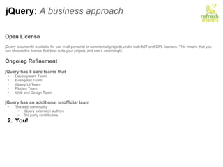 jQuery:  A business approach Open License     jQuery is currently available for use in all personal or commercial projects under both MIT and GPL licenses. This means that you can choose the license that best suits your project, and use it accordingly.    Ongoing Refinement   jQuery has 5 core teams that  Development Team Evangelist Team jQuery UI Team Plugins Team Web and Design Team   jQuery has an additional unofficial team The web community jQuery extension authors 3rd party contributors  You! 