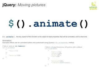 jQuery:  Moving pictures $ (). animate () $(). animate () ;   the key aspect of this function is the object of style properties that will be animated, and to what end.  Animation: Animated effects can be controlled further and customized using jQuery's  $ (). animate ();  method // fade in: same as   $ (). fadeIn ();           $ ( &quot;a&quot; ). animate (      {          &quot;opacity&quot; :1      },      {          &quot;duration&quot; :500      } );    // fade in, change dimensions, left position add a callback  $ ( &quot;a&quot; ). animate (      {            &quot;opacity&quot; :1,          &quot;height&quot; :500,          &quot;width&quot; :400,          &quot;left&quot; :250       },      {          &quot;duration&quot; :500,          &quot;complete&quot; : function (){}       } ); 
