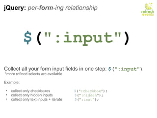 jQuery:  per- form -ing relationship $ ( &quot;:input&quot; ) Collect all your form input fields in one step:  $ ( &quot;:input&quot; )   *more refined selects are available Example:   collect only checkboxes                        $ ( &quot;:checkbox&quot; ); collect only hidden inputs                      $ ( &quot;:hidden&quot; ); collect only text inputs + iterate             $ ( &quot;:text&quot; ); 
