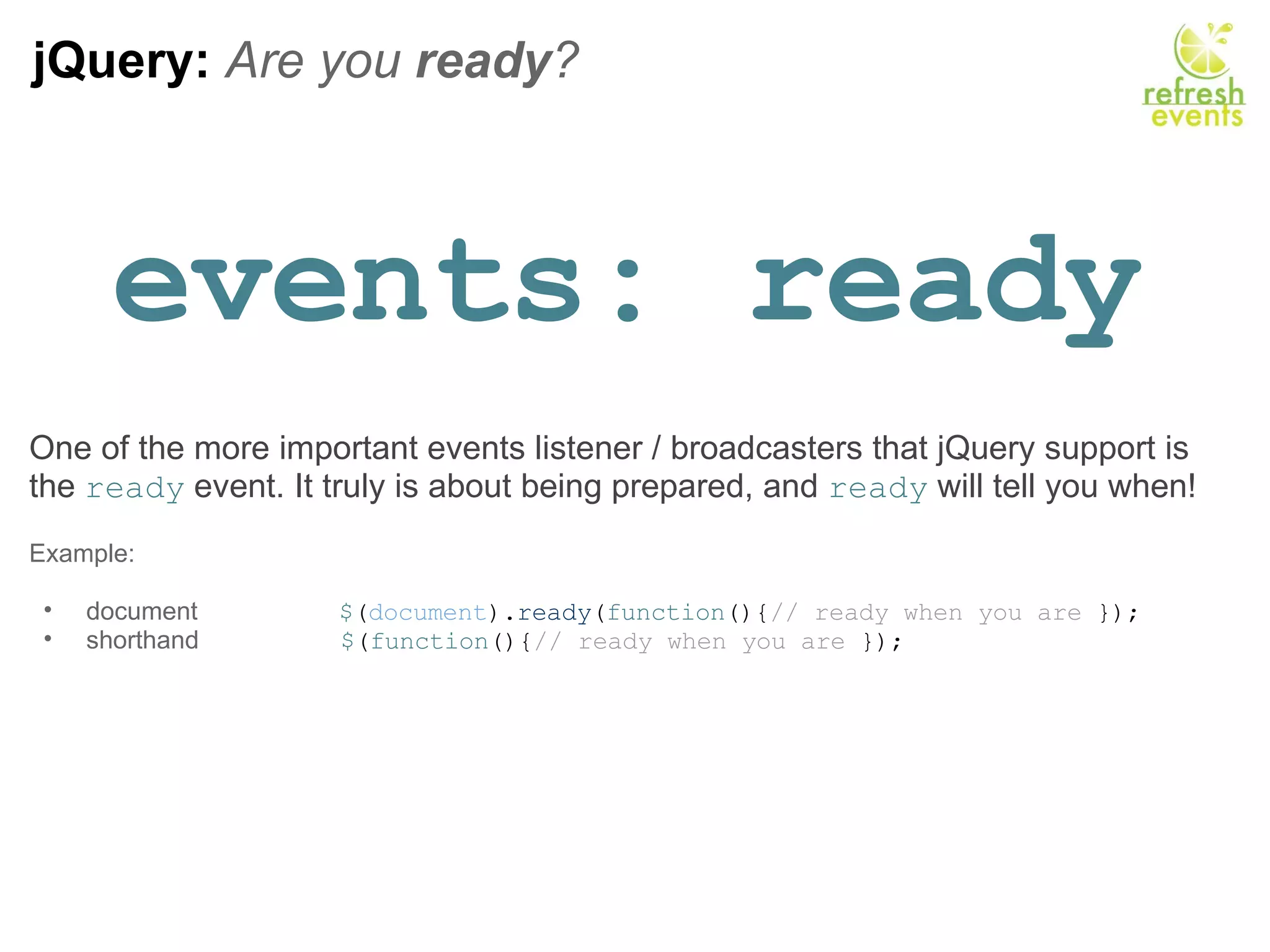 jQuery:  Are you  ready ? events: ready One of the more important events listener / broadcasters that jQuery support is the  ready  event. It truly is about being prepared, and  ready  will tell you when!   Example:   document                     $ ( document ). ready ( function (){ // ready when you are  });  shorthand                     $ ( function (){ // ready when you are  });  