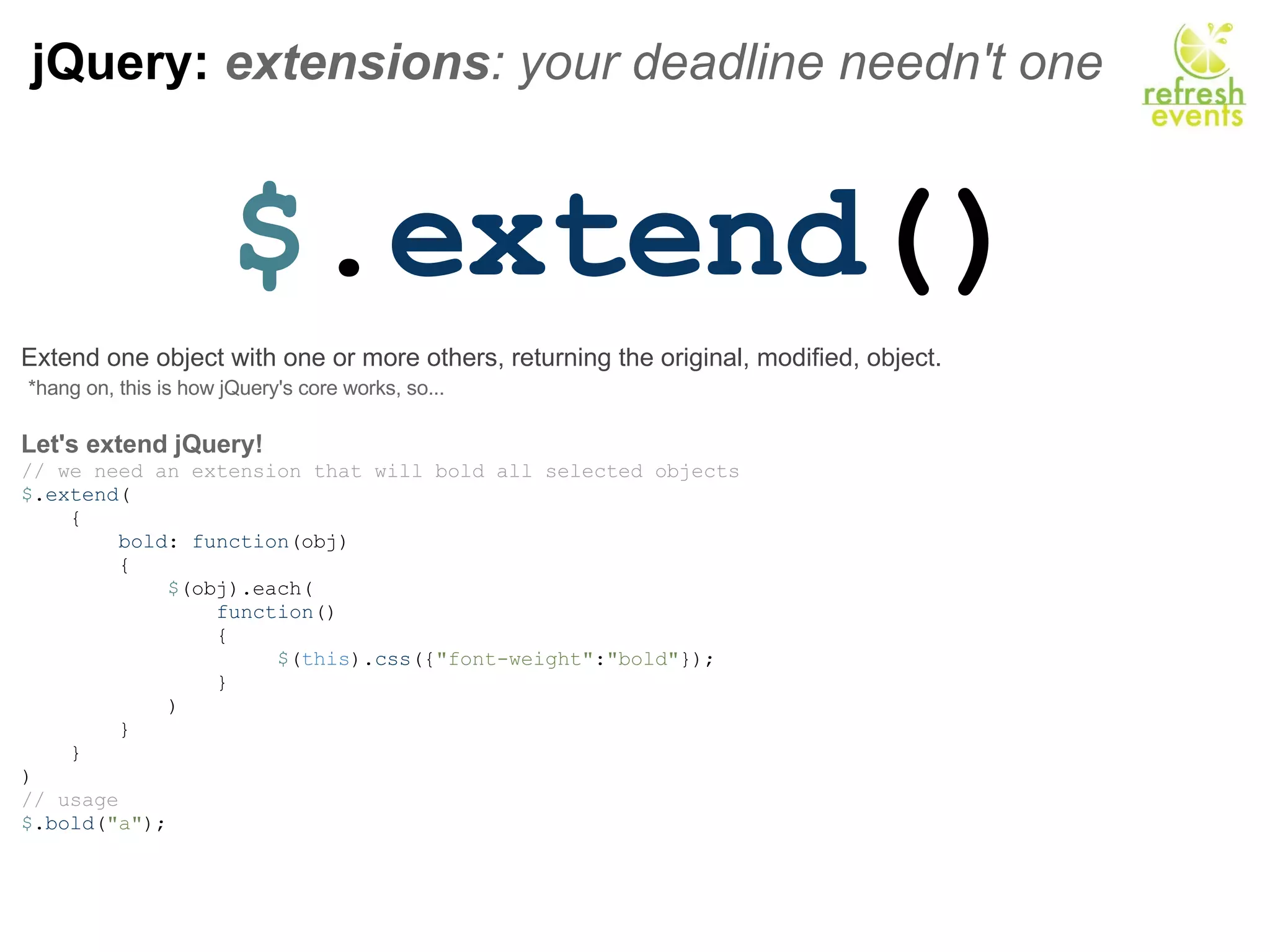 jQuery:  extensions : your deadline needn't one $ . extend () Extend one object with one or more others, returning the original, modified, object.   *hang on, this is how jQuery's core works, so...   Let's extend jQuery! // we need an extension that will bold all selected objects $ . extend (      {          bold :  function (obj)          {              $ (obj).each(                  function ()                  {                       $ ( this ). css ({ &quot;font-weight&quot; : &quot;bold&quot; });                  }               )           }      }  ) // usage  $ . bold ( &quot;a&quot; ); 