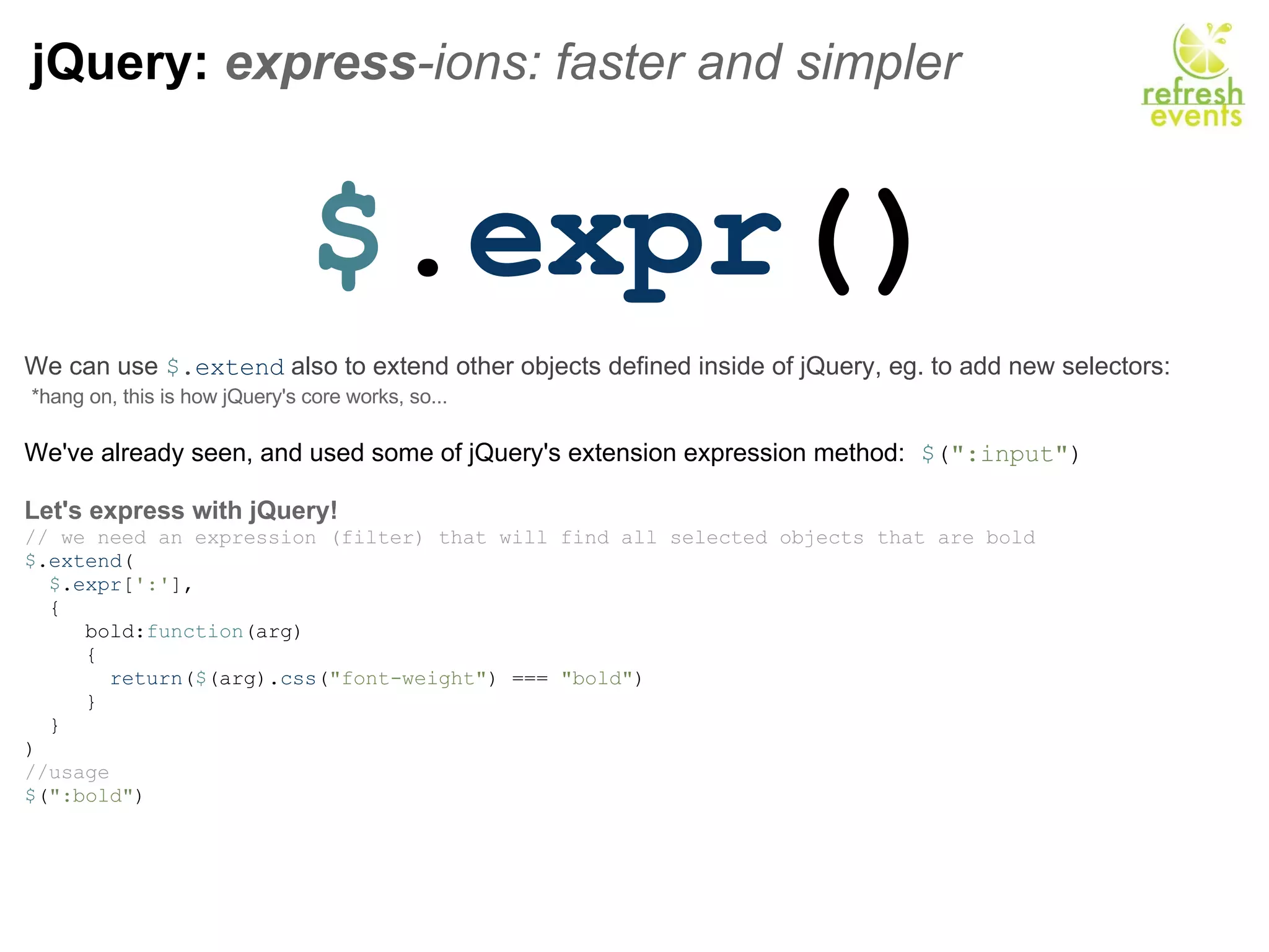 jQuery:  express -ions: faster and simpler  $ . expr () We can use  $ . extend  also to extend other objects defined inside of jQuery, eg. to add new selectors:    *hang on, this is how jQuery's core works, so... We've already seen, and used some of jQuery's extension expression method:   $ ( &quot;:input&quot; )   Let's express with jQuery! // we need an expression (filter) that will find all selected objects that are bold  $ . extend (    $ . expr [ ':' ],    {       bold: function (arg)       {         return ( $ (arg). css ( &quot;font-weight&quot; ) ===  &quot;bold&quot; )        }    } ) //usage $ ( &quot;:bold&quot; ) 
