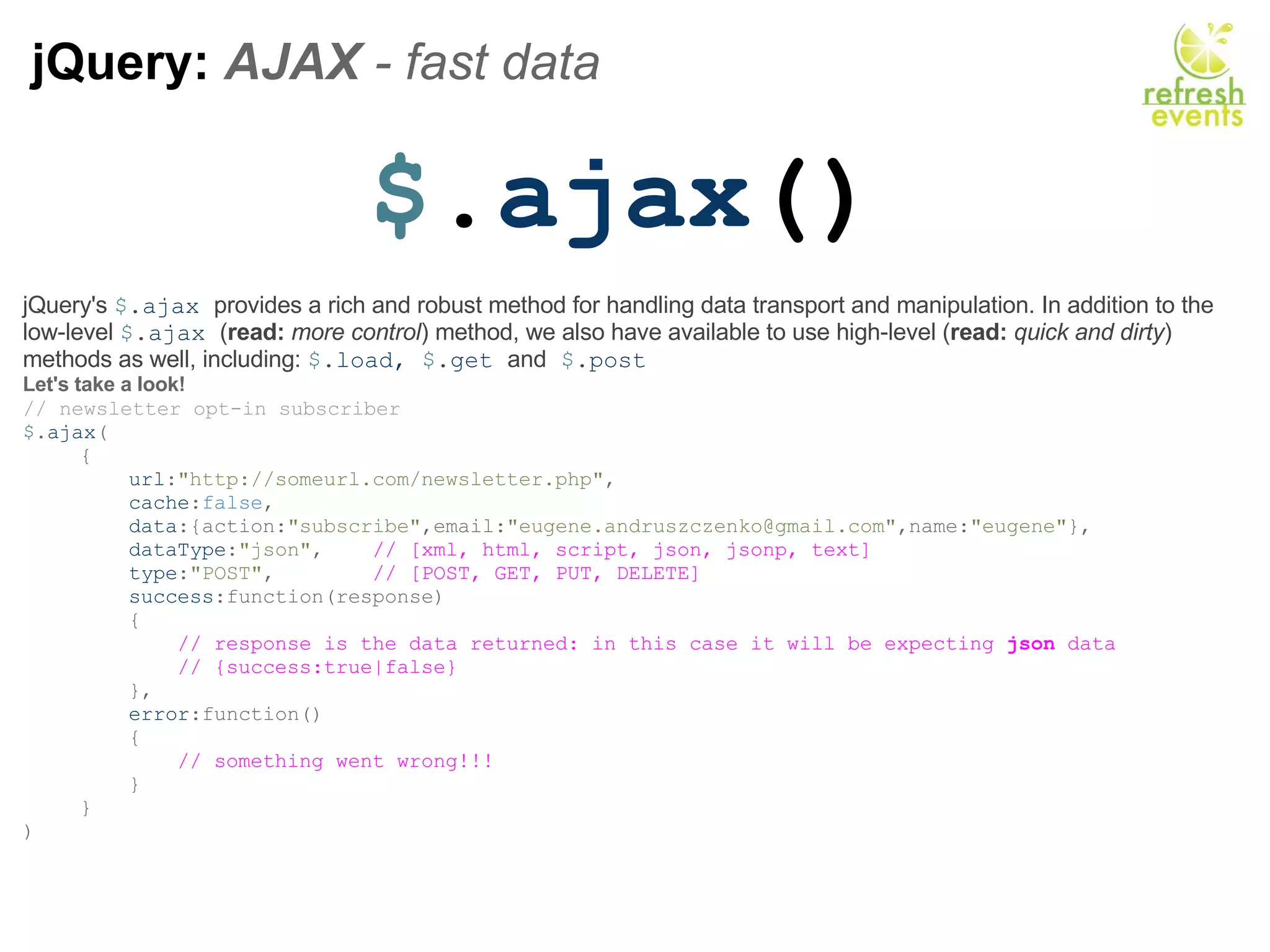 jQuery:  AJAX  - fast data  $ . ajax () jQuery's  $ . ajax  provides a rich and robust method for handling data transport and manipulation. In addition to the low-level  $ . ajax  ( read:   more control ) method, we also have available to use high-level ( read:   quick and dirty ) methods as well, including:  $ . load,  $ . get  and   $ . post Let's take a look! // newsletter opt-in subscriber $ . ajax ( {      url : &quot;http://someurl.com/newsletter.php&quot; ,      cache : false ,      data :{action: &quot;subscribe&quot; ,email: &quot;eugene.andruszczenko@gmail.com&quot; ,name: &quot;eugene&quot; },      dataType : &quot;json&quot; ,     // [xml, html, script, json, jsonp, text]      type : &quot;POST&quot; ,         // [POST, GET, PUT, DELETE]      success :function(response)      {          // response is the data returned: in this case it will be expecting  json  data          // {success:true|false}                },      error :function()      {          // something went wrong!!!      } } ) 