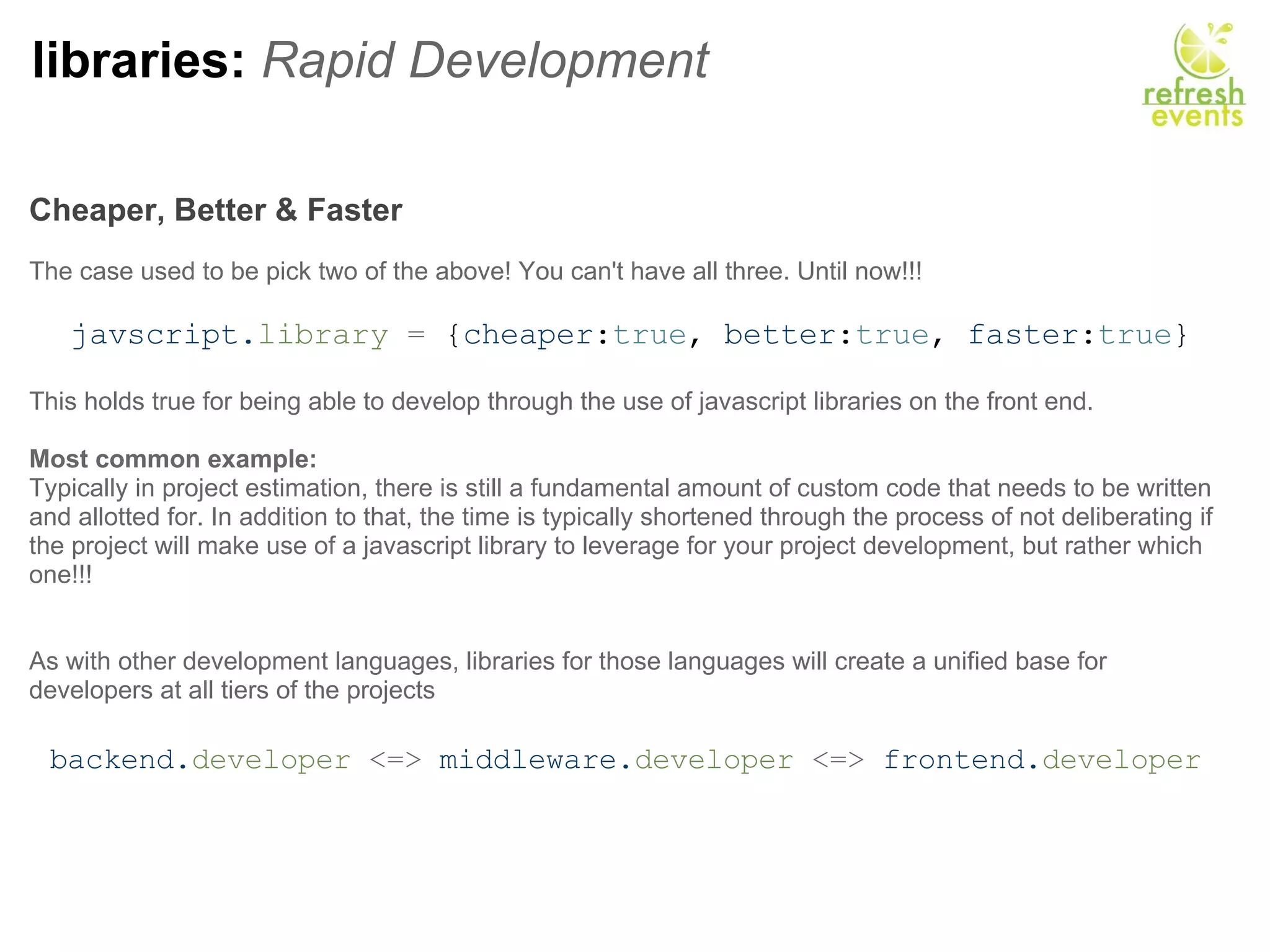 libraries:  Rapid Development Cheaper, Better & Faster     The case used to be pick two of the above! You can't have all three. Until now!!!   javscript. library  =  { cheaper : true ,  better : true ,  faster : true } This holds true for being able to develop through the use of javascript libraries on the front end. Most common example: Typically in project estimation, there is still a fundamental amount of custom code that needs to be written and allotted for. In addition to that, the time is typically shortened through the process of not deliberating if the project will make use of a javascript library to leverage for your project development, but rather which one!!! As with other development languages, libraries for those languages will create a unified base for developers at all tiers of the projects   backend. developer  <=>  middleware. developer  <=>  frontend. developer   