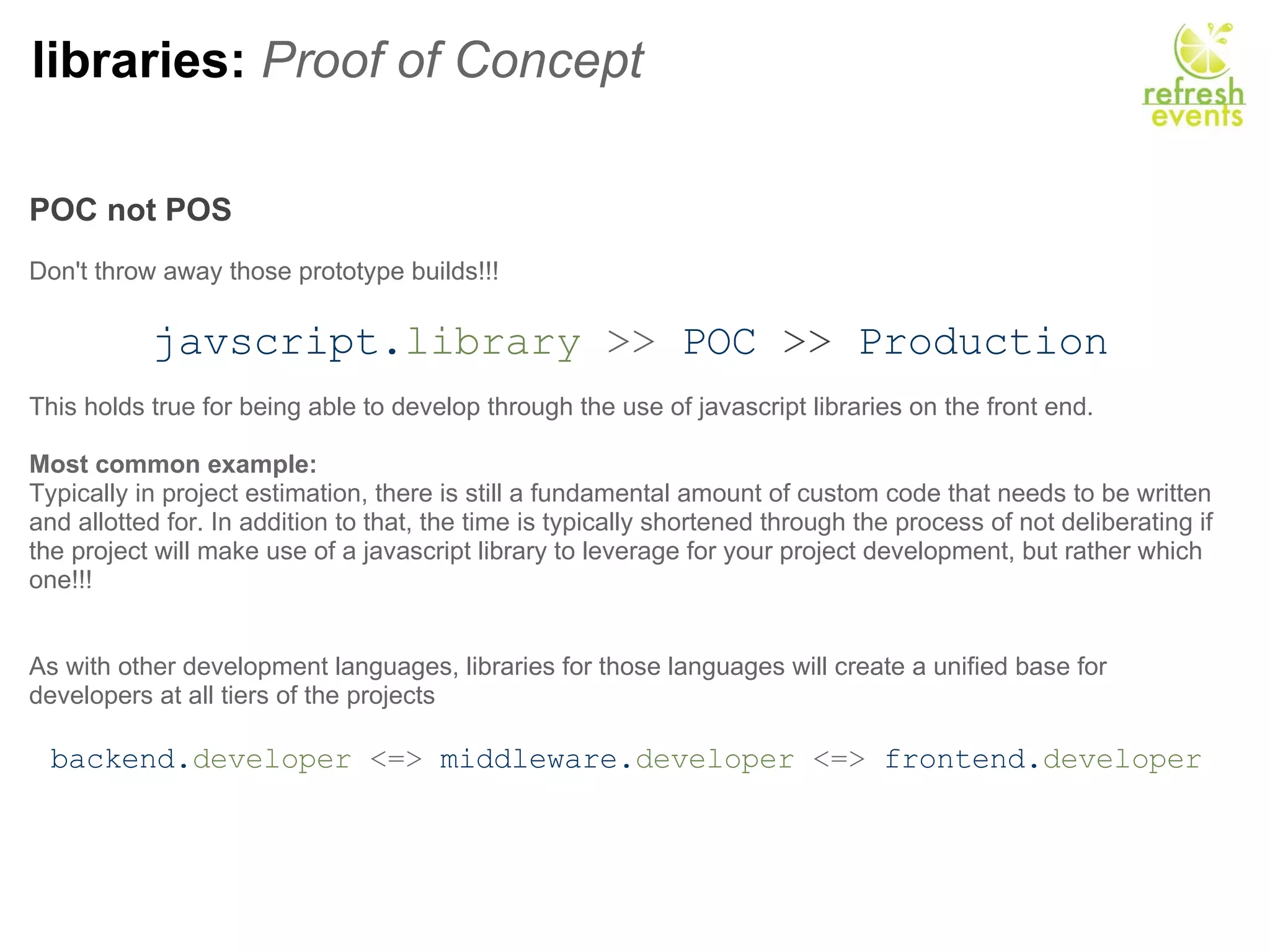 libraries:  Proof of Concept POC not POS     Don't throw away those prototype builds!!!   javscript. library  >>   POC   >>   Production This holds true for being able to develop through the use of javascript libraries on the front end. Most common example: Typically in project estimation, there is still a fundamental amount of custom code that needs to be written and allotted for. In addition to that, the time is typically shortened through the process of not deliberating if the project will make use of a javascript library to leverage for your project development, but rather which one!!! As with other development languages, libraries for those languages will create a unified base for developers at all tiers of the projects   backend. developer  <=>  middleware. developer  <=>  frontend. developer   