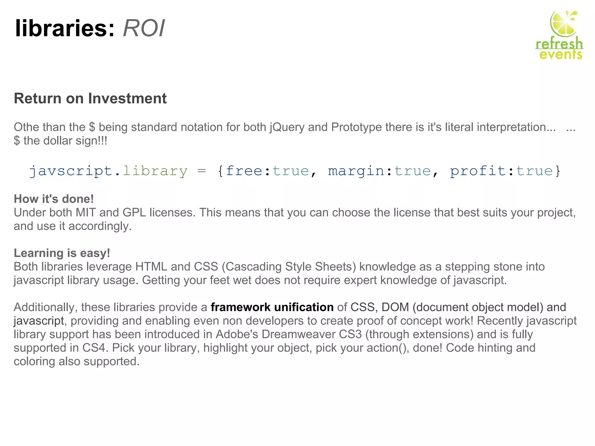 libraries:  ROI Return on Investment   Othe than the $ being standard notation for both jQuery and Prototype there is it's literal interpretation...   ...$ the dollar sign!!!   javscript. library  =  { free : true ,  margin : true ,  profit : true } How it's done! Under both MIT and GPL licenses. This means that you can choose the license that best suits your project, and use it accordingly. Learning is easy! Both libraries leverage HTML and CSS (Cascading Style Sheets) knowledge as a stepping stone into javascript library usage. Getting your feet wet does not require expert knowledge of javascript. Additionally, these libraries provide a  framework unification  of  CSS, DOM (document object model) and javascript , providing and enabling even non developers to create proof of concept work! Recently javascript library support has been introduced in Adobe's Dreamweaver CS3 (through extensions) and is fully supported in CS4. Pick your library, highlight your object, pick your action(), done! Code hinting and coloring also supported. 