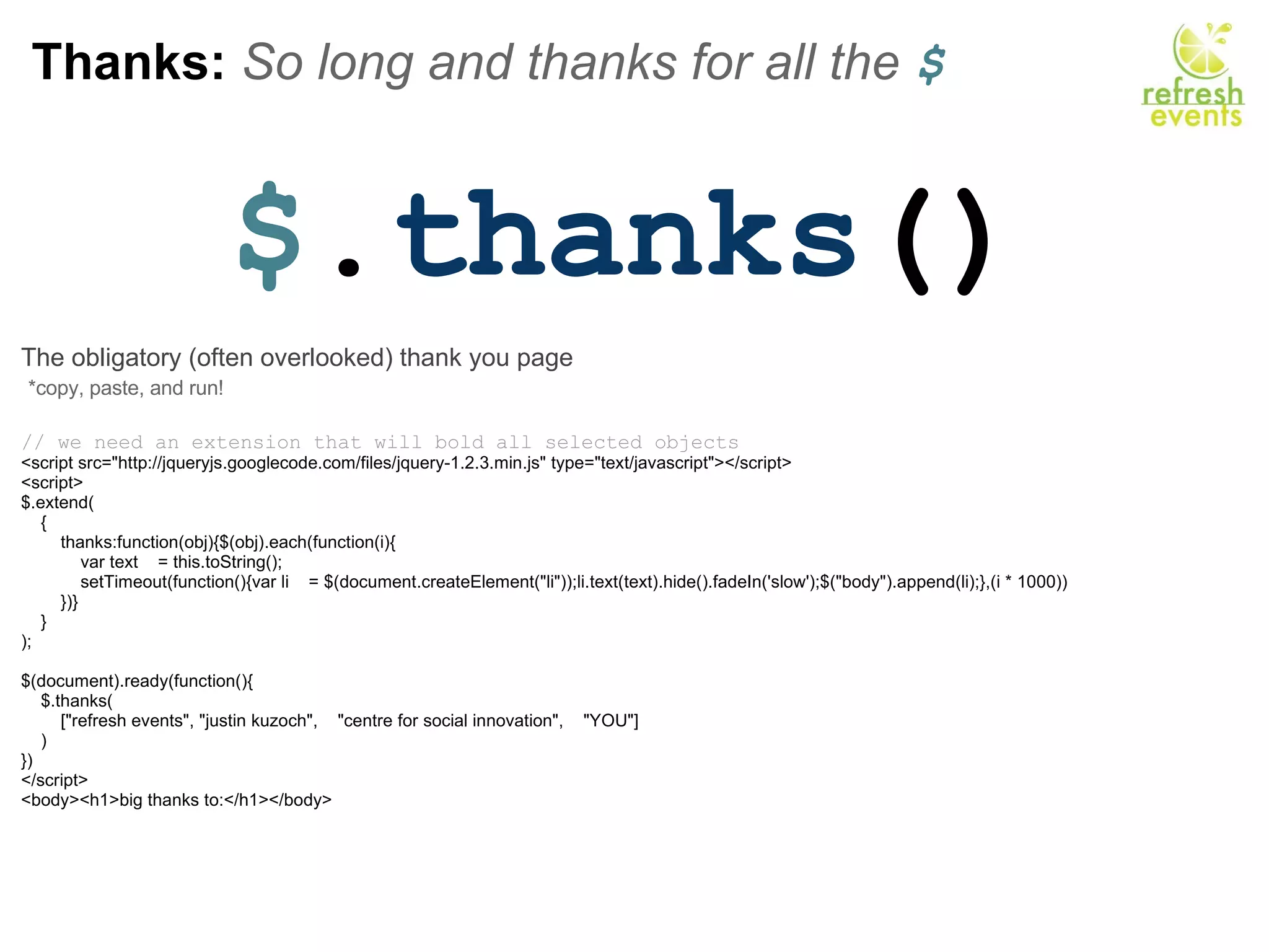 Thanks:  So long and thanks for all the  $ $ . thanks () The obligatory (often overlooked) thank you page   *copy, paste, and run!   // we need an extension that will bold all selected objects <script src=&quot;http://jqueryjs.googlecode.com/files/jquery-1.2.3.min.js&quot; type=&quot;text/javascript&quot;></script>     <script> $.extend(     {         thanks:function(obj){$(obj).each(function(i){             var text    = this.toString();             setTimeout(function(){var li    = $(document.createElement(&quot;li&quot;));li.text(text).hide().fadeIn('slow');$(&quot;body&quot;).append(li);},(i * 1000))         })}     } );          $(document).ready(function(){     $.thanks(         [&quot;refresh events&quot;, &quot;justin kuzoch&quot;,    &quot;centre for social innovation&quot;,    &quot;YOU&quot;]     )         }) </script> <body><h1>big thanks to:</h1></body> 