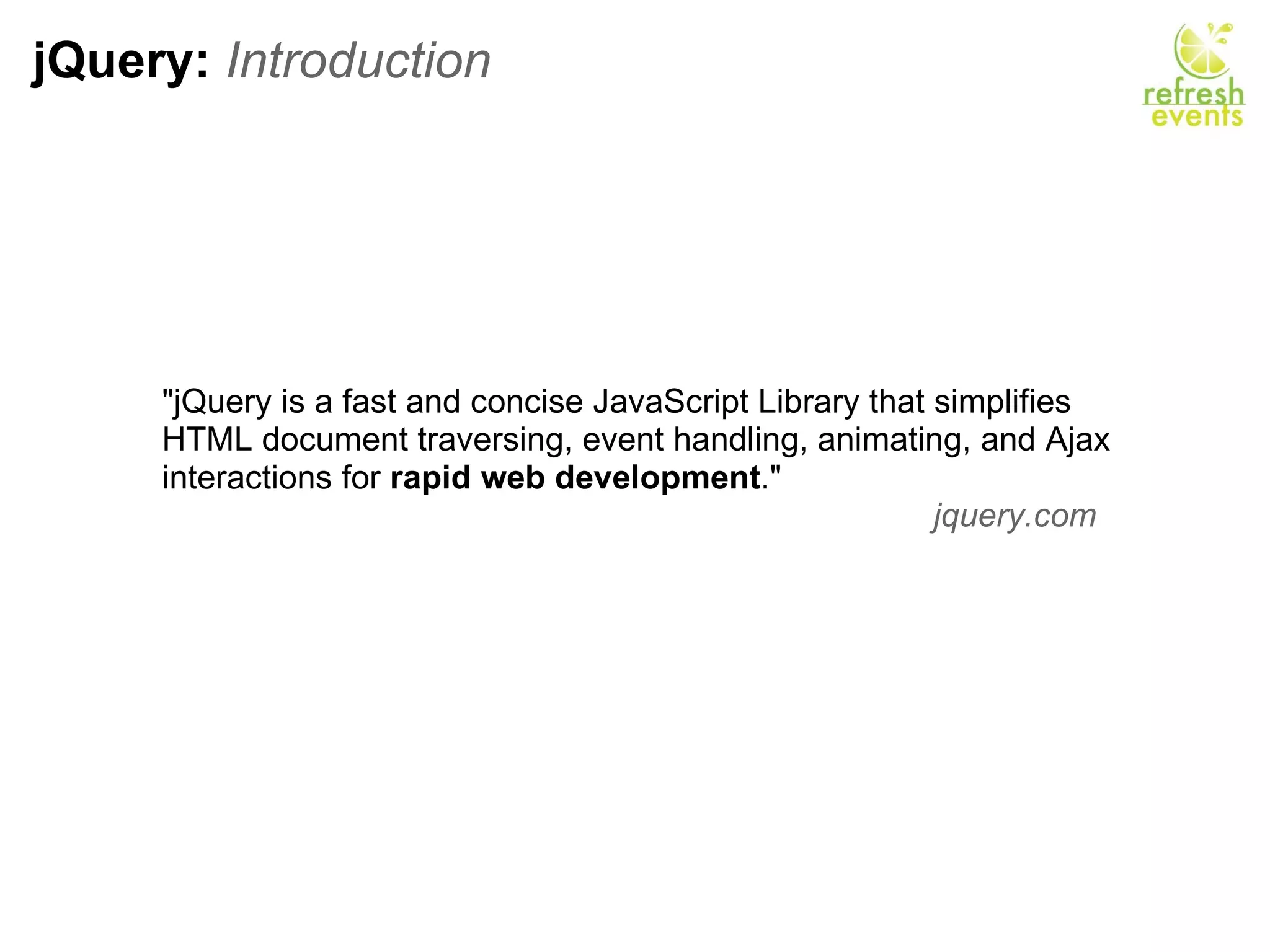 jQuery:  Introduction &quot;jQuery is a fast and concise JavaScript Library that simplifies HTML document traversing, event handling, animating, and Ajax interactions for  rapid web development .&quot; jquery.com    