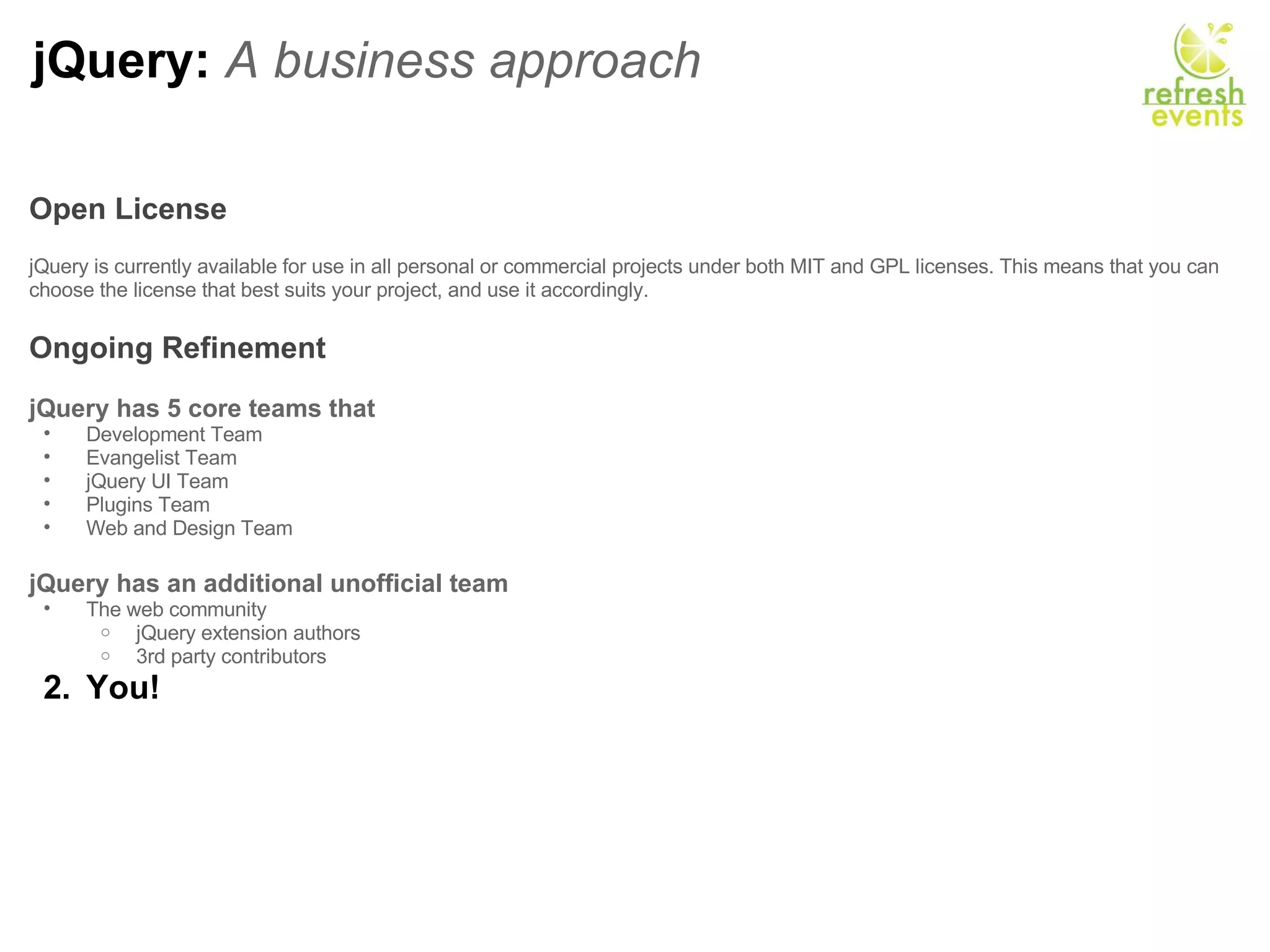 jQuery:  A business approach Open License     jQuery is currently available for use in all personal or commercial projects under both MIT and GPL licenses. This means that you can choose the license that best suits your project, and use it accordingly.    Ongoing Refinement   jQuery has 5 core teams that  Development Team Evangelist Team jQuery UI Team Plugins Team Web and Design Team   jQuery has an additional unofficial team The web community jQuery extension authors 3rd party contributors  You! 