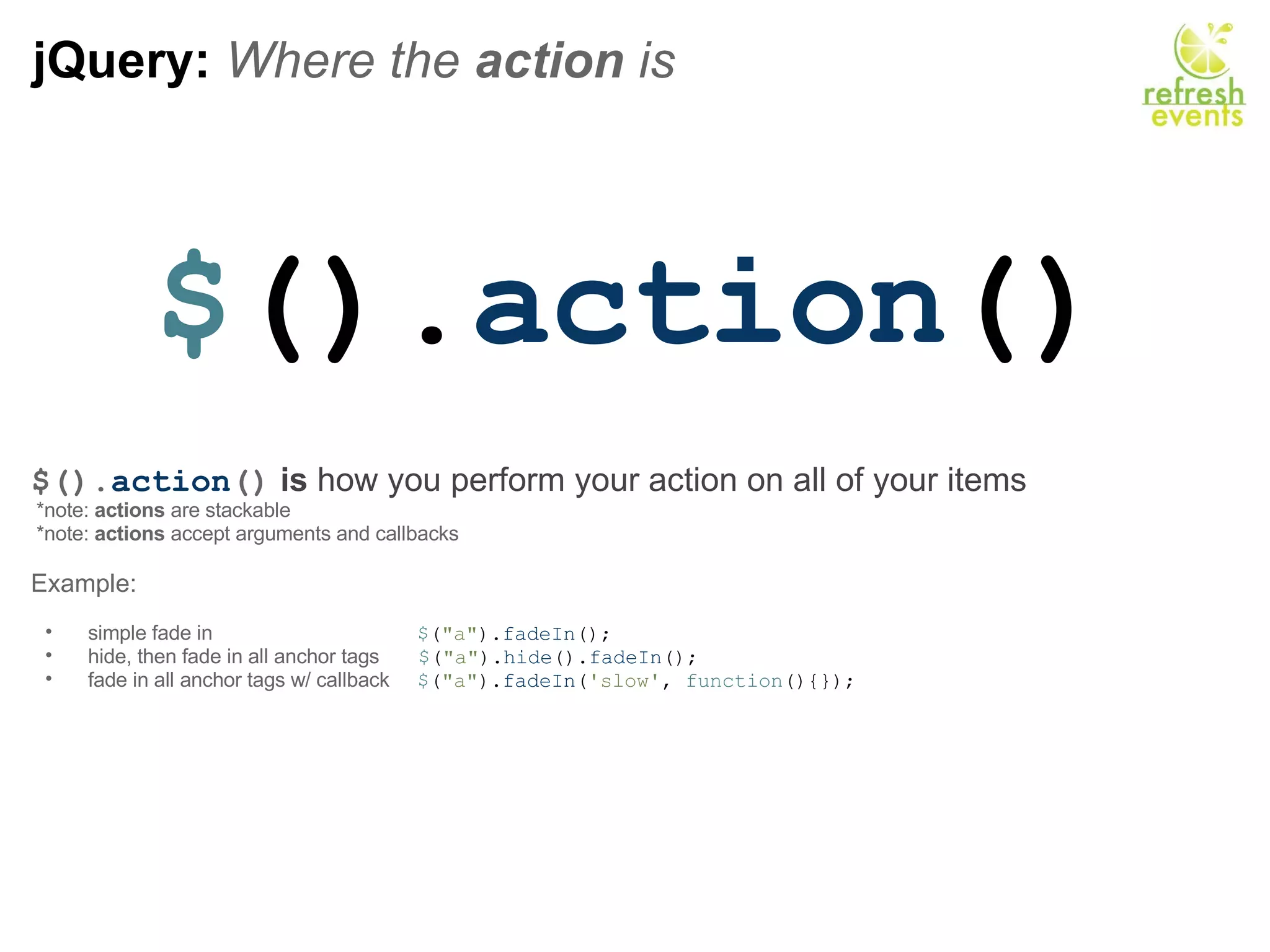 jQuery:  Where the  action  is $ (). action () $(). action ()   is  how you perform your action on all of your items   *note:  actions  are stackable   *note:  actions  accept arguments and callbacks  Example:   simple fade in                                      $ ( &quot;a&quot; ). fadeIn (); hide, then fade in all anchor tags        $ ( &quot;a&quot; ). hide (). fadeIn (); fade in all anchor tags w/ callback      $ ( &quot;a&quot; ). fadeIn ( 'slow' ,  function (){}); 