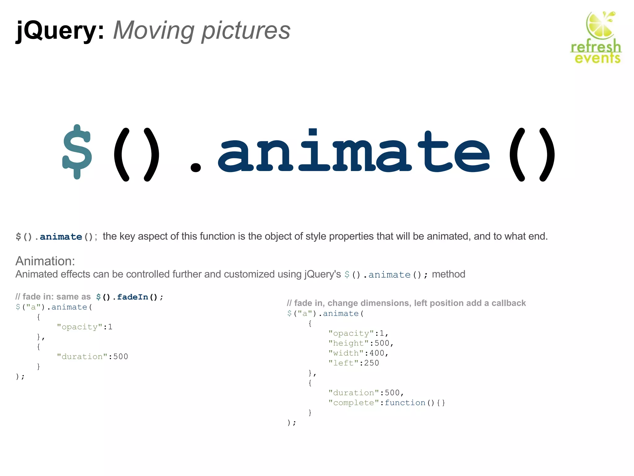 jQuery:  Moving pictures $ (). animate () $(). animate () ;   the key aspect of this function is the object of style properties that will be animated, and to what end.  Animation: Animated effects can be controlled further and customized using jQuery's  $ (). animate ();  method // fade in: same as   $ (). fadeIn ();           $ ( &quot;a&quot; ). animate (      {          &quot;opacity&quot; :1      },      {          &quot;duration&quot; :500      } );    // fade in, change dimensions, left position add a callback  $ ( &quot;a&quot; ). animate (      {            &quot;opacity&quot; :1,          &quot;height&quot; :500,          &quot;width&quot; :400,          &quot;left&quot; :250       },      {          &quot;duration&quot; :500,          &quot;complete&quot; : function (){}       } ); 