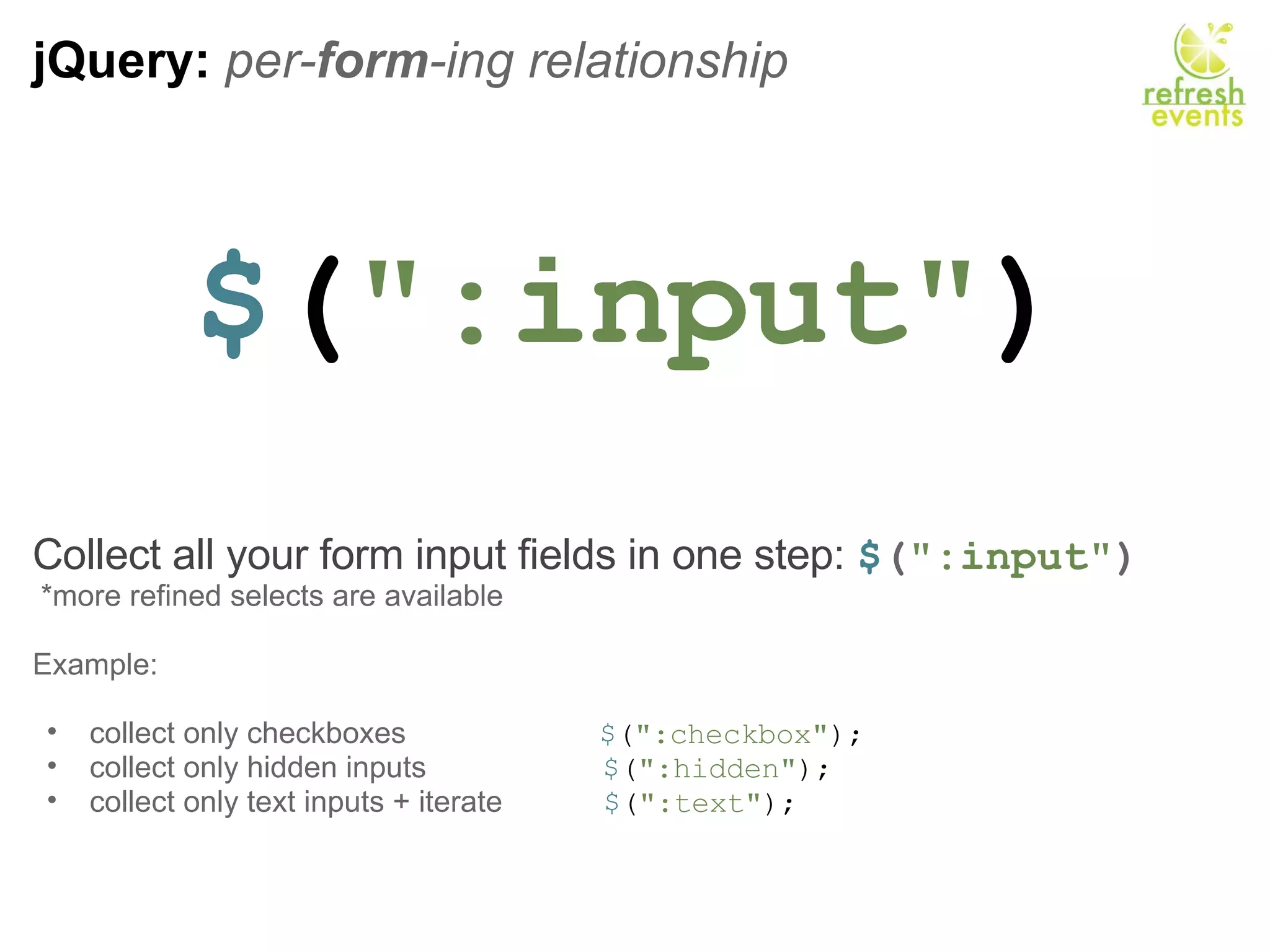 jQuery:  per- form -ing relationship $ ( &quot;:input&quot; ) Collect all your form input fields in one step:  $ ( &quot;:input&quot; )   *more refined selects are available Example:   collect only checkboxes                        $ ( &quot;:checkbox&quot; ); collect only hidden inputs                      $ ( &quot;:hidden&quot; ); collect only text inputs + iterate             $ ( &quot;:text&quot; ); 
