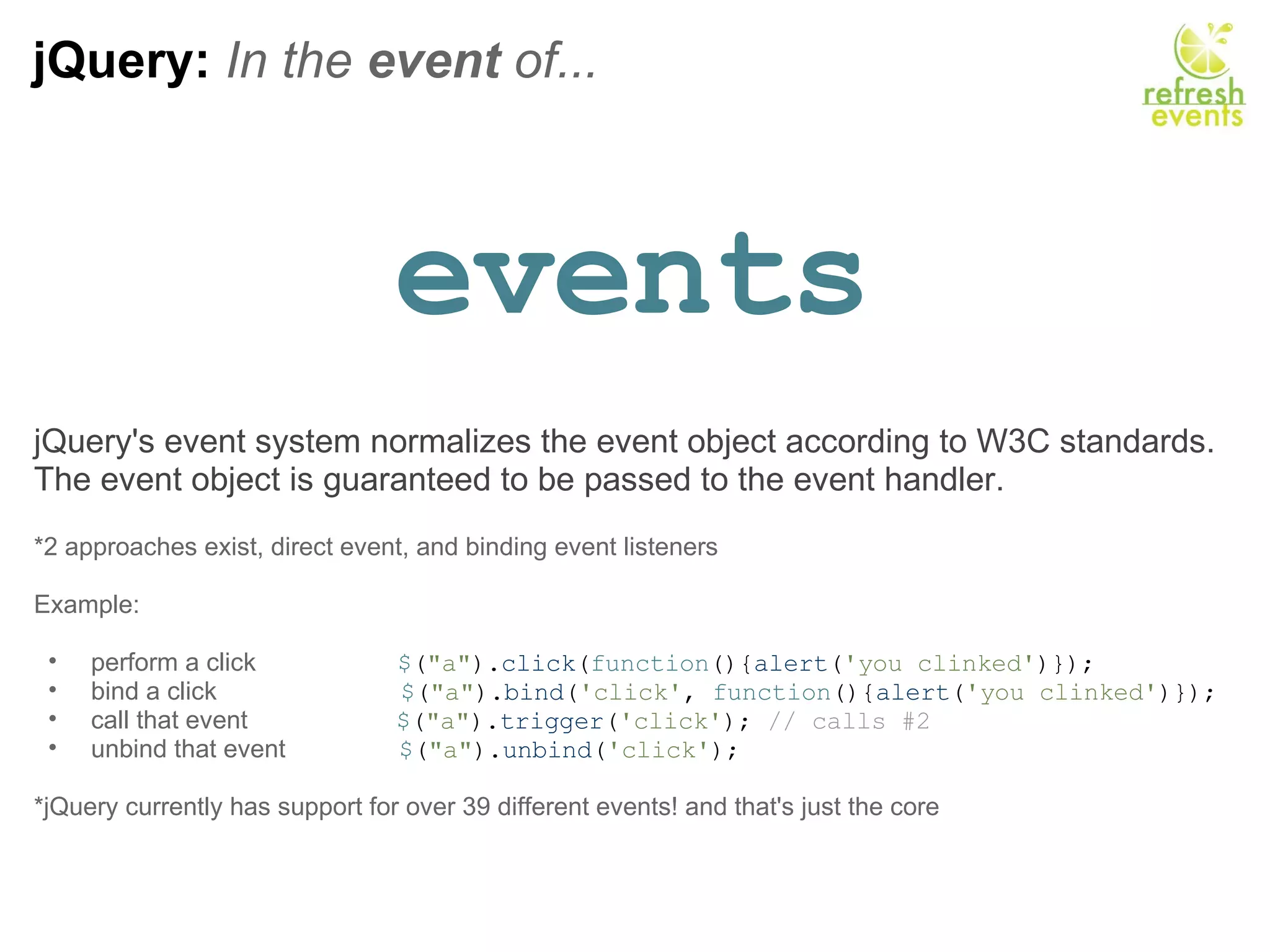 jQuery:  In the  event  of... events jQuery's event system normalizes the event object according to W3C standards. The event object is guaranteed to be passed to the event handler.   *2 approaches exist, direct event, and binding event listeners Example:   perform a click                     $ ( &quot;a&quot; ). click ( function (){ alert ( 'you clinked' )});  bind a click                           $ ( &quot;a&quot; ). bind ( 'click' ,  function (){ alert ( 'you clinked' )}); call that event                      $ ( &quot;a&quot; ). trigger ( 'click' );  // calls #2 unbind that event                 $ ( &quot;a&quot; ). unbind ( 'click' );   *jQuery currently has support for over 39 different events! and that's just the core  