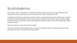 Scrofuloderma
Merupakan infeksi mikobakterium pada kulit akibat penjalaran langsung organ dibawah kulit
yang telah terkena tuberkulosis, tersering berasal dari KGB, tulang atau sendi.
Predileksi pada kelenjar getah bening (leher, ketiak, jarang pada lipat paha). Gejala awal sebagai
limfadenitis pada beberapa kelenjar. Lalu kelenjar mengalami perlunakan tidak serentak hingga
konsistensi keras, kenyal dan lunak, dapat juga ditemukan jembatan kulit (skin bridge) dan diatas
terdapat sikatrik.
Pada pemeriksaan darah tepi LED meningkat
Pada pemeriksaan histopatologis bagian tengah lesi tampak nekrosis masif dan gambaran tepi
abses/dermis terdiri atas granuloma tuberkuloid.
 