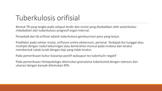Tuberkulosis orifisial
Bentuk TB yang langka pada selaput lendir dan mulut yang disebabkan oleh autoinkulasi
mikobakteri dari tuberkulosis progresif organ internal.
Penyebab dari tb orifisial adalah tuberkulosis genitourinari paru yang lanjut.
Predileksi pada sekitar mulut, orifisium uretra eksternum, perianal. Terdapat lesi tunggal atau
multiple dengan nodul kekuningan atau kemerahan muncul pada mukosa dan teratur
membentuk tukak lunak dengan tepi yang tidak teratur.
Pada pemeriksaan kultur biasanya positif walaupun tes tuberkulin negatif
Pada pemeriksaan Histopatologis ditemukan granuloma tuberkuloid dengan nekrosis dan
ulserasi dengan banyak ditemukan BTA.
 