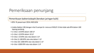 Pemeriksaan penunjang
Pemeriksaan bakterioskopik (kerokan jaringan kulit)
• BTA  pewarnaan ZIEHL-NEELSEN
• Indeks Bakteri (IB) dengan nilai 0 sampai 6+ menurut RIDLEY. 0 bila tidak ada BTA dalam 100
lapang pandang.
• 1+ bila 1-10 BTA dalam 100 LP
• 2+ bila 1-10 BTA dalam 10 LP
• 3+ bila 1-10 BTA rata-rata dalam 1 LP
• 4+ bila 11-100 BTA rata-rata dalam 1 LP
• 5+ bila 101-1000 BTA rata-rata dalam 1 LP
• 6+ bila >1000 BTA rata-rata dalam 1 LP
 