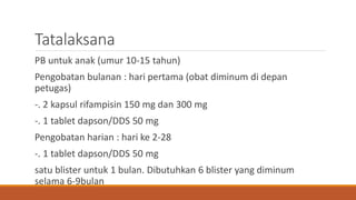 Tatalaksana
PB untuk anak (umur 10-15 tahun)
Pengobatan bulanan : hari pertama (obat diminum di depan
petugas)
-. 2 kapsul rifampisin 150 mg dan 300 mg
-. 1 tablet dapson/DDS 50 mg
Pengobatan harian : hari ke 2-28
-. 1 tablet dapson/DDS 50 mg
satu blister untuk 1 bulan. Dibutuhkan 6 blister yang diminum
selama 6-9bulan
 