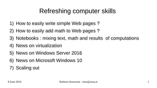 8 June 2016 Roberto Innocente - inno@sissa.it 1
Refreshing computer skills
1) How to easily write simple Web pages ?
2) How to easily add math to Web pages ?
3) Notebooks : mixing text, math and results of computations
4) News on virtualization
5) News on Windows Server 2016
6) News on Microsoft Windows 10
7) Scaling out
 