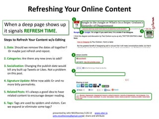 Refreshing Your Online Content
                                                         1
When a deep page shows up
it signals REFRESH TIME.                                        2                          3

Steps to Refresh Your Content w/o Editing

1. Date: Should we remove the dates all together?
    Or maybe just refresh and repost.
                                                         4
2. Categories: Are there any new ones to add?

3. Socialization: Changing the publish date would
   kill any built up Tweets or Likes. Not a problem      5
   on this post.

4. Signature Update: Mine now adds G+ and no
   more bitly permalinks.

5. Related Posts: It’s always a good idea to have        6
   related content to encourage deeper reading.

6. Tags: Tags are used by spiders and visitors. Can
   we expand or eliminate some tags?
                                        presented by John McElhenney 3-20-12 www.uber.la
                                        john.mcelhenney@gmail.comcc: share and attribute
 