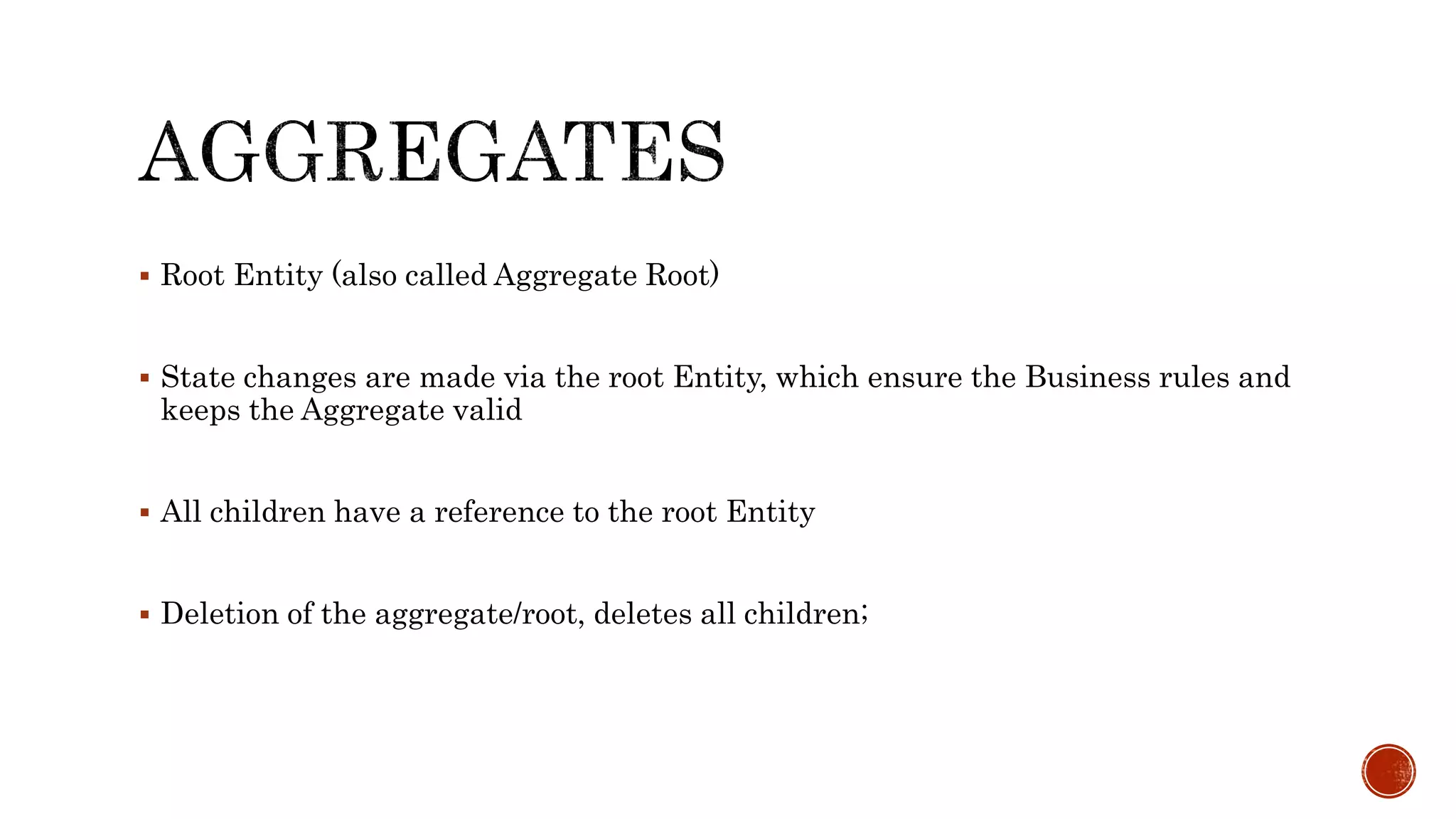  Root Entity (also called Aggregate Root)
 State changes are made via the root Entity, which ensure the Business rules and
keeps the Aggregate valid
 All children have a reference to the root Entity
 Deletion of the aggregate/root, deletes all children;
 