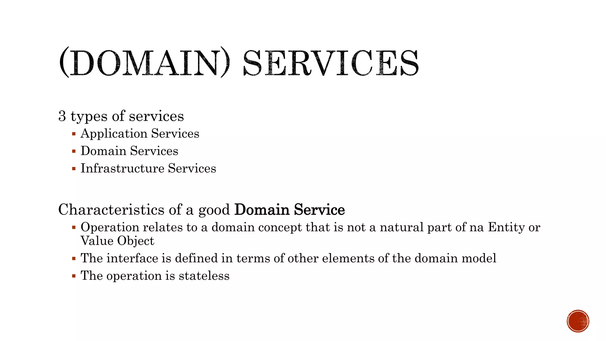 3 types of services
 Application Services
 Domain Services
 Infrastructure Services
Characteristics of a good Domain Service
 Operation relates to a domain concept that is not a natural part of na Entity or
Value Object
 The interface is defined in terms of other elements of the domain model
 The operation is stateless
 