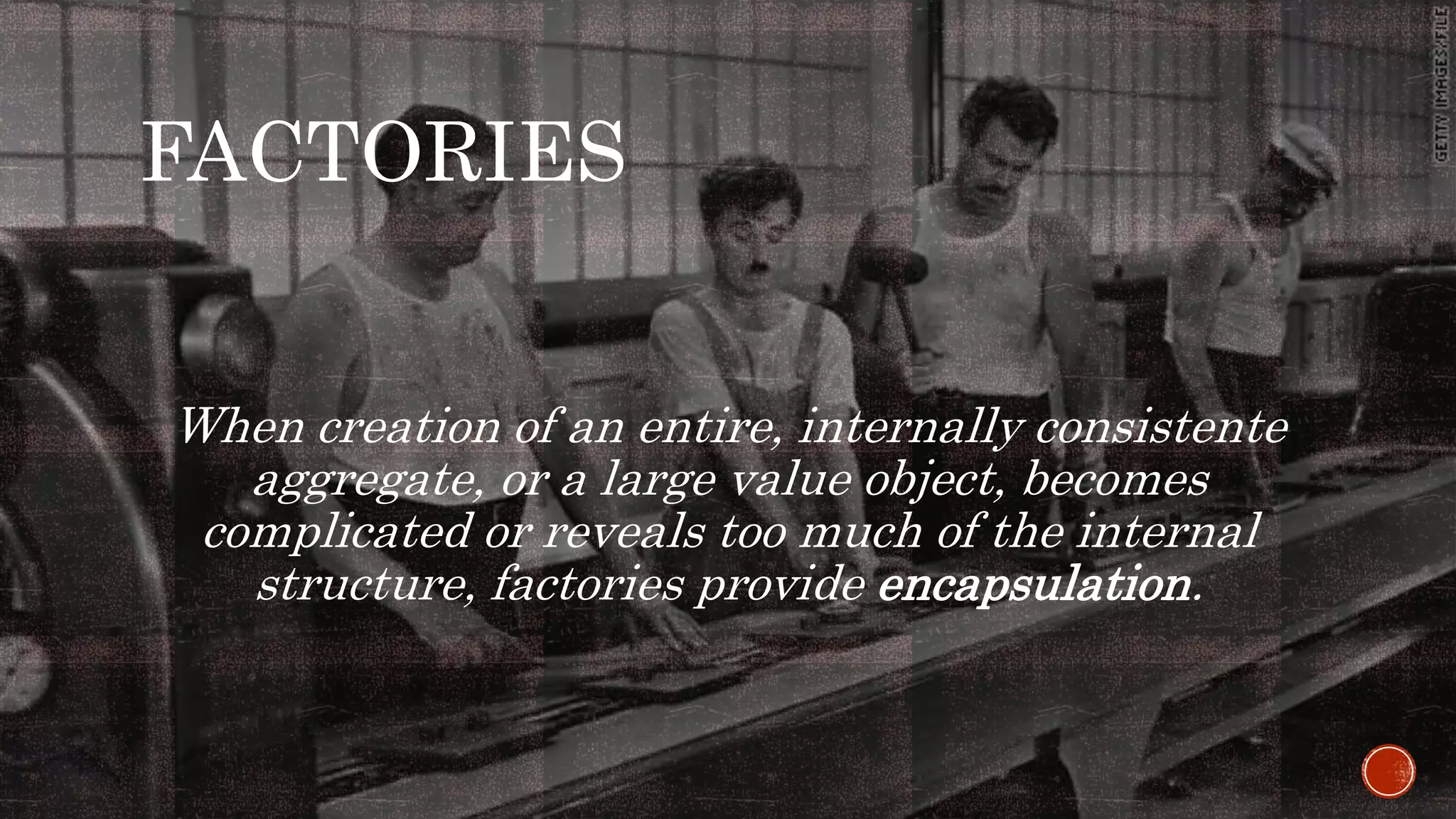 FACTORIES
When creation of an entire, internally consistente
aggregate, or a large value object, becomes
complicated or reveals too much of the internal
structure, factories provide encapsulation.
 