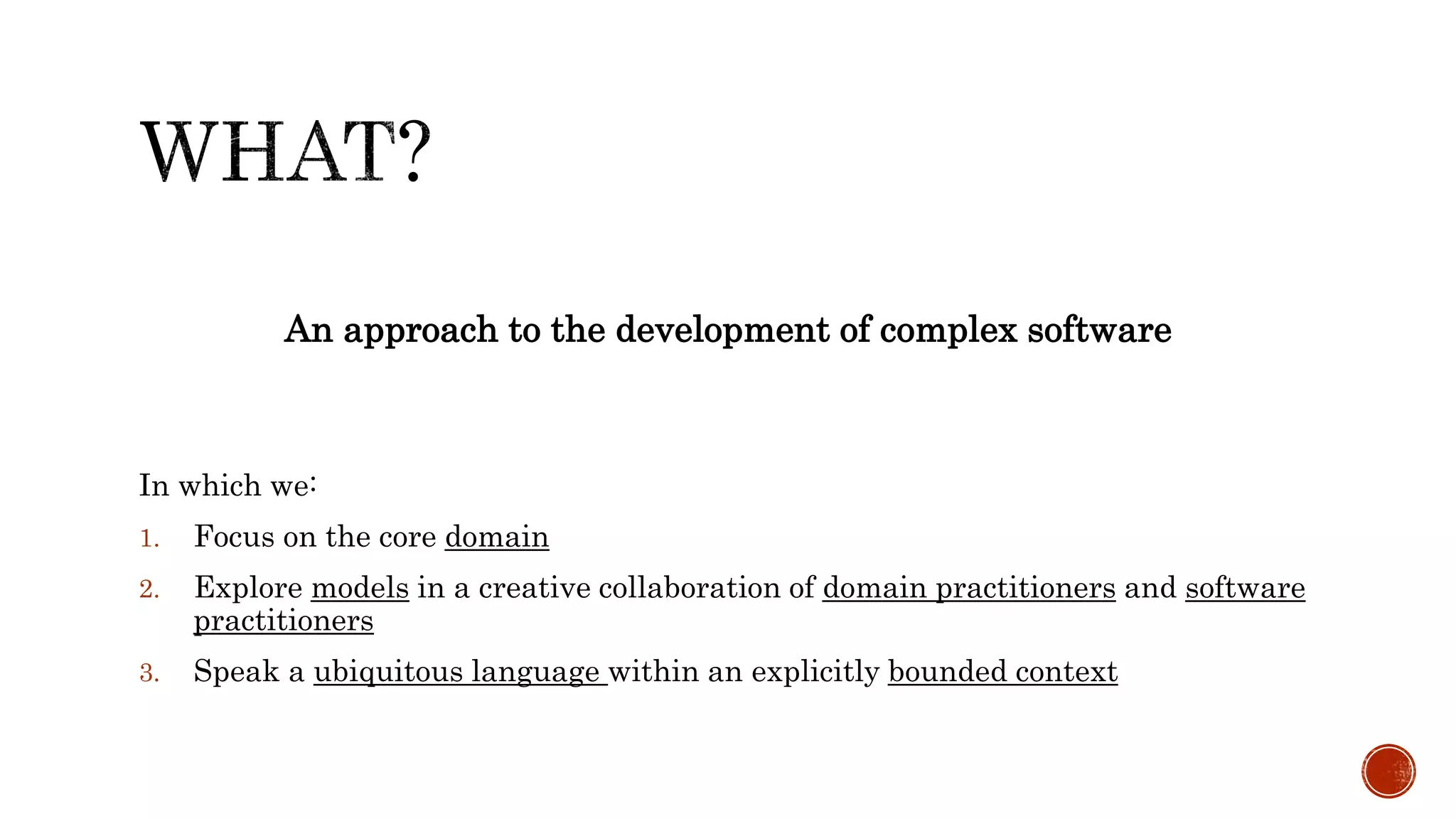An approach to the development of complex software
In which we:
1. Focus on the core domain
2. Explore models in a creative collaboration of domain practitioners and software
practitioners
3. Speak a ubiquitous language within an explicitly bounded context
 