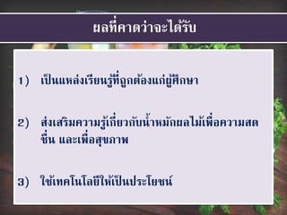 ผลที่คาดว่าจะได้รับ
1) เป็ นแหล่งเรียนรู้ที่ถูกต้องแก่ผู้ศึกษา
2) ส่งเสริมความรู้เกี่ยวกับน้าหมักผลไม้เพื่อความสด
ชื่น และเพื่อสุขภาพ
3) ใช้เทคโนโลยีให้เป็ นประโยชน์
 