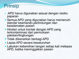Prinsip
 APD harus digunakan sesuai dengan resiko
paparan
 Semua APD yang digunakan harus memenuhi
standar keamanan,perlindungan dan
keselamatan pasien
 Hindari untuk kontak dengan APD yang
terkontaminasi dari permukaan
pakaian/lingkungan
 Tidak dibenarkan berbagi APD
 Lepas APD secara keseluruhan
 Lakukan kebersihan tangan setiap kali melepas
APD, ketika meninggalkan pasien
 
