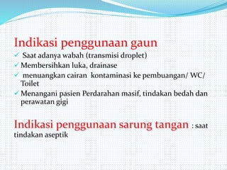 Indikasi penggunaan gaun
 Saat adanya wabah (transmisi droplet)
 Membersihkan luka, drainase
 menuangkan cairan kontaminasi ke pembuangan/ WC/
Toilet
 Menangani pasien Perdarahan masif, tindakan bedah dan
perawatan gigi
Indikasi penggunaan sarung tangan : saat
tindakan aseptik
 