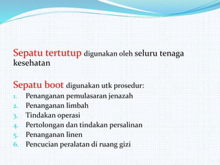 Sepatu tertutup digunakan oleh seluru tenaga
kesehatan
Sepatu boot digunakan utk prosedur:
1. Penanganan pemulasaran jenazah
2. Penanganan limbah
3. Tindakan operasi
4. Pertolongan dan tindakan persalinan
5. Penanganan linen
6. Pencucian peralatan di ruang gizi
 