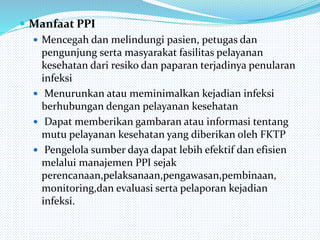  Manfaat PPI
 Mencegah dan melindungi pasien, petugas dan
pengunjung serta masyarakat fasilitas pelayanan
kesehatan dari resiko dan paparan terjadinya penularan
infeksi
 Menurunkan atau meminimalkan kejadian infeksi
berhubungan dengan pelayanan kesehatan
 Dapat memberikan gambaran atau informasi tentang
mutu pelayanan kesehatan yang diberikan oleh FKTP
 Pengelola sumber daya dapat lebih efektif dan efisien
melalui manajemen PPI sejak
perencanaan,pelaksanaan,pengawasan,pembinaan,
monitoring,dan evaluasi serta pelaporan kejadian
infeksi.
 