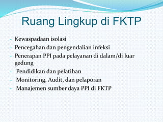 Ruang Lingkup di FKTP
- Kewaspadaan isolasi
- Pencegahan dan pengendalian infeksi
- Penerapan PPI pada pelayanan di dalam/di luar
gedung
- Pendidikan dan pelatihan
- Monitoring, Audit, dan pelaporan
- Manajemen sumber daya PPI di FKTP
 