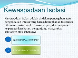 Kewaspadaan Isolasi
Kewaspadaan isolasi adalah tindakan pencegahan atau
pengendalian infeski yang harus diterapkan di fasyankes
utk menurunkan resiko transmisi penyakit dari pasien
ke petugas kesehatan, pengunjung, masyarakat
sekitarnya atau sebaliknya
1
2
KEWASPADAAN STANDART
KEWASPADAAN TRANSMISI
 