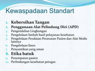 Kewaspadaan Standart
1. Kebersihan Tangan
2. Penggunaan Alat Pelindung Diri (APD)
3. Pengendalian Lingkungan
4. Pengelolaan limbah hasil pelayanan kesehatan
5. Pengelolaan Peralatan Perawatan Pasien dan Alat Medis
lainnya
6. Pengelolaan linen
7. Penyuntikan yang aman
8. Etika batuk
9. Penempatan pasien
10. Perlindungan kesehatan petugas
 