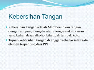 Kebersihan Tangan
 Kebersihan Tangan adalah Membersihkan tangan
dengan air yang mengalir atau menggunakan cairan
yang bahan dasar alkohol bila tidak tampak kotor
 Tujuan kebersihan tangan di anggap sebagai salah satu
elemen terpenting dari PPI
 